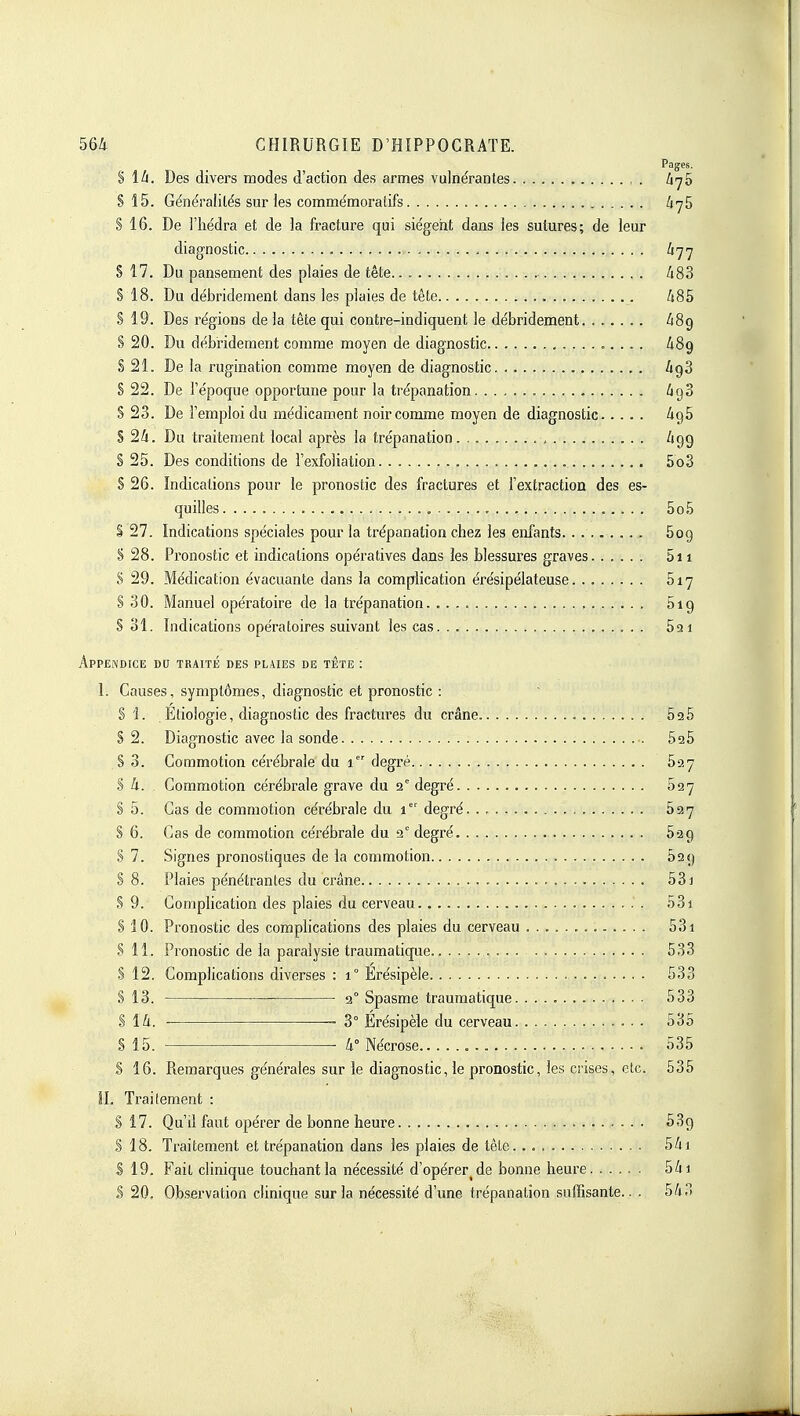 Pagjes. S 1^. Des divers modes d'action des armes vulnérantes Zi'75 S 15. Généralités sur les comme'moralifs S 16. De l'iiédra et de ia fracture qui siègent dans les sutures; de leur diagnostic li'j'] S 17. Du pansement des plaies de tête ■ A83 S 18. Du débridement dans les plaies de tête /t85 S 19. Des régions de la tête qui contre-indiquent le débridement ZiSg S 20. Du débridement comme moyen de diagnostic iSg S 21. De la rugination comme moyen de diagnostic ligS S 22. De l'époque opportune pour la trépanation /igS § 23. De l'emploi du médicament noir comme moyen de diagnostic 696 S 2/(. Du traitement local après la trépanation Zigg § 25. Des conditions de l'exfoliation. . 5o3 S 26. Indications pour le pronostic des fractures et l'extraction des es- quilles 5o5 S 27. Indications spéciales pour la trépanation chez les enfants 609 S 28. Pronostic et indications opératives dans les blessures graves 5i 1 S 29. Médication évacuante dans la complication érésipélateuse 817 S 30. Manuel opératoire de la trépanation. 619 S 31. Indications opératoires suivant les cas 621 Appendice du traité des plaies de tête : 1. Causes, symptômes, diagnostic et pronostic : S i. Elioiogie, diagnostic des fractures du crâne SaS S 2. Diagnostic avec la sonde SaS S 3. Commotion cérébrale du 1 degré Say .§ 4. Commotion cérébrale grave du 2° degré 827 S 5. Cas de commotion cérébrale du 1 degré 627 S 6. Cas de commotion cérébrale du 2° degré Sag S 7. Signes pronostiques de la commotion 629 S 8. Plaies pénétrantes du crâne 531 S 9. Complication des plaies du cerveau 53i S 10. Pronostic des complications des plaies du cerveau 531 .? 11. Pronostic de la paralysie traumatique 533 § 12. Complications diverses : 1° Erésipèle 533 S 13. 2° Spasme traumatique 533 $ Ik. 3° Erésipèle du cerveau 535 S 15. • II Nécrose 535 S 16. Remarques générales sur le diagnostic, le pronostic, les crises, etc. 535 IL Traitement : S 17. Qu'il faut opérer de bonne heure 539 S 18. Traitement et trépanation dans les plaies de tête. 541 S 19. Fait clinique touchant la nécessité d'opérer^ de bonne heure 5/n S 20. Observation clinique sur la nécessité d'une trépanation suffisante.. . 543