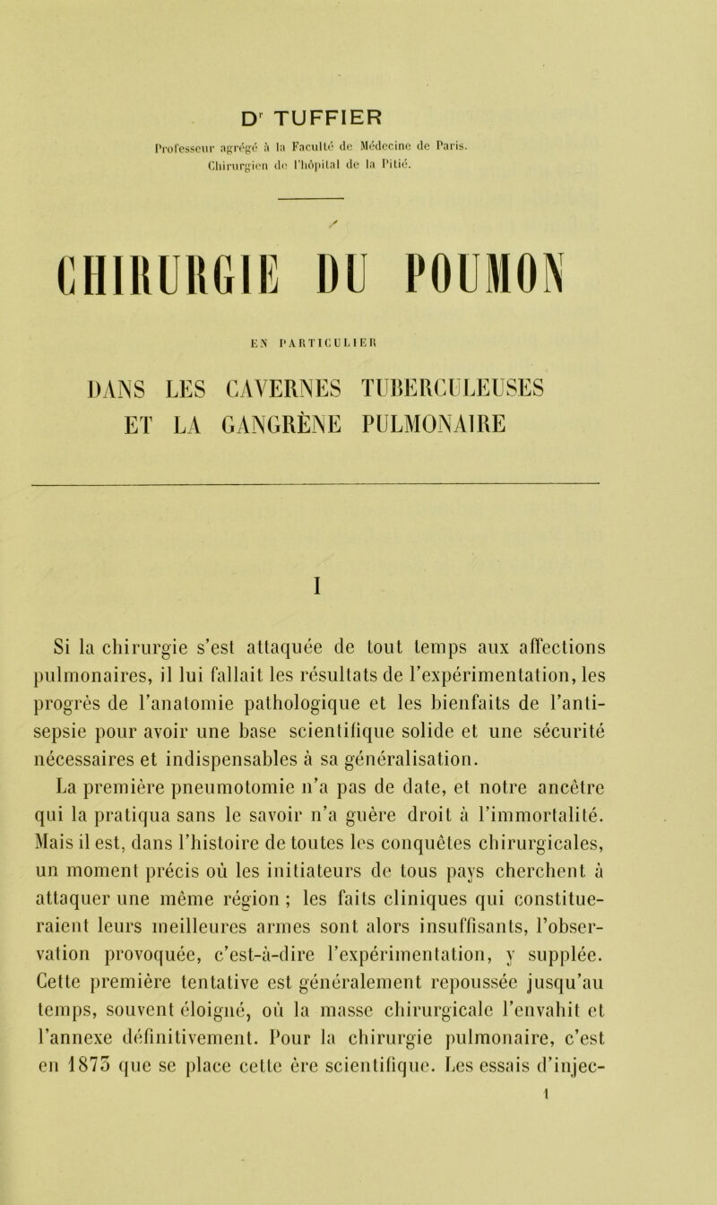 Professcur agr^ge ;i la Faculty tic Medccine tie Paris. Chirurgien do l’hopilal dc la Pi tic. / CHIRURGIE DU POUMON E N PARTICULIER DANS LES CAVERNES TUBERCULEUSES ET LA GANGRENE PULMONAIRE I Si la chirurgie s’est attaquee de tout temps aux affections pulmonaires, il lui fallait les resultats de Pexperimentation, les progres de Panatomie pathologique et les bienfaits de Panti- sepsie pour avoir une base scientilique solide et une securite necessaires et indispensables a sa generalisation. La premiere pneumotomie n’a pas de date, et notre ancetre qui la pratiqua sans le savoir n’a guere droit a Limmortalite. Mais il est, dans Lhistoire de toutes les conquetes chirurgicales, un moment precis ou les initiateurs de tous pays cherchent a attaquer une meme region; les faits cliniques qui constitue- raient leurs meilleures armes sont alors insuffisants, Pobser- vation provoquee, c’est-a-dire Lexperimentation, y supplee. Cette premiere tentative est generalement repoussee jusqu’au temps, souvent eloigne, ou la masse chirurgicale Penvahit et 1’annexe definitivement. Pour la chirurgie pulmonaire, c’est en 1875 que se place cette ere scientilique. Les essais d’injec-