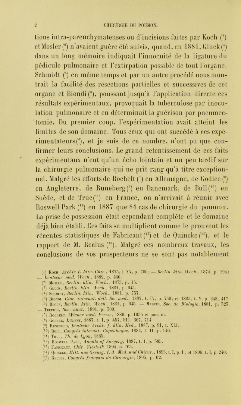 lions intra-parenchymateuses ou d’incisions faites par Koch (') etMoslerf) n’avaient guere ete suivis, quand, en 1881, Gluck(3) dans un long memoire indiquait Finnocuite dc la ligature du pediculc pulmonaire et l’extirpation possible de tout Forganc. Schmidt (4) en meme temps et par un autre procede nous mon- trait la facilite des resections part idles et successives de cet organe et Biondi(!;), poussant jusqu’a Fapplication directc ces resultats experimentaux, provoquait la tuberculose par inocu- lation pulmonaire et en detefminait la guerison par pneumec- tomie. Du premier coup, F experimentation avait atteint les limites de son domaine. Tous ceux qui out succede a ces expe- rimcntateurs(G), et je suis de ce nombre, n’ont pu que con- firmer leurs conclusions. Le grand retentissement de ces faits experimentaux n’eut qu’un echo lointain et un peu tardif sur la chirurgie pulmonaire qui ne prit rang qu’a titre exception- nel. Malgre les efforts de Rochelt (7) en Allemagne, de Godlee (s) en Angleterre, de Runeberg(9) en Danemark, de Bull(10) en Suede, et de Truc(u) en France, on n’arrivait a reunir avcc Roswell Park (12) en 1887 que 84 cas de chirurgie du poumon. La prise de possession etait cependant complete et le domaine deja bien etabli. Ces fails se multiplient comme le prouvent les recentes statistiques de Fabricant (13) et de Quincke ((*) **), et le rapport de M. Reclus (15). Malgre ces nombreux travaux, les conclusions de vos prospecteurs ne se sont pas notablement (*) Koch, Arcliiv f. klin. Chir., 1875, t. XV, p. 700; —Berlin, klin. 1 Voch., 187 4, p. 194; — Deutsche vied. Woch., 1882, p. 440. [-) Mosler, Berlin, klin. Woch., 1875, p. 45. (5) Gluck, Berlin, klin. Woch., 1881, p. 045. (4) Schmidt, Berlin, klin. Woch., 1881, p. 757. (5) Riondi, Ciior. internal, dell. Sc. mcd., 1882, t. IV, p. 759; et 1885, t. V, p. 248, 417. (°) Block, Berlin, klin. Woch., 1881, p. 045. — Marcus, Soc. de Biologic, 1881, p. 525. — Tuffier, Soc. anat., 1891, p. 500. (7) Rochelt, Wiener mcd. Presse, 1880, p. 1055 cl passim. (8) Godlee, Lancet, 1887, t.. 1, p. 457, 511, 007, 714. (°) Runeberg, Deutsche Archie f. klin. Med., 1887, p. 91, I. XI.1. (10) Bull, Congres inlernat. Copenhague, 1884, t. II, p. 140. i11) Truc, Th. dc Lyon, 1885. (12) Roswell Park, Annals of Surgery, 1887, I. 1, p. 585. (15) Farricant, Chir. Viestnik, 1894, p. 705. (n) Quincke, Mitt, aus Grensg. f. d. Med. und Chirur., 1895,1.1, p. 1; el. 1890, 1.1, p. 240.