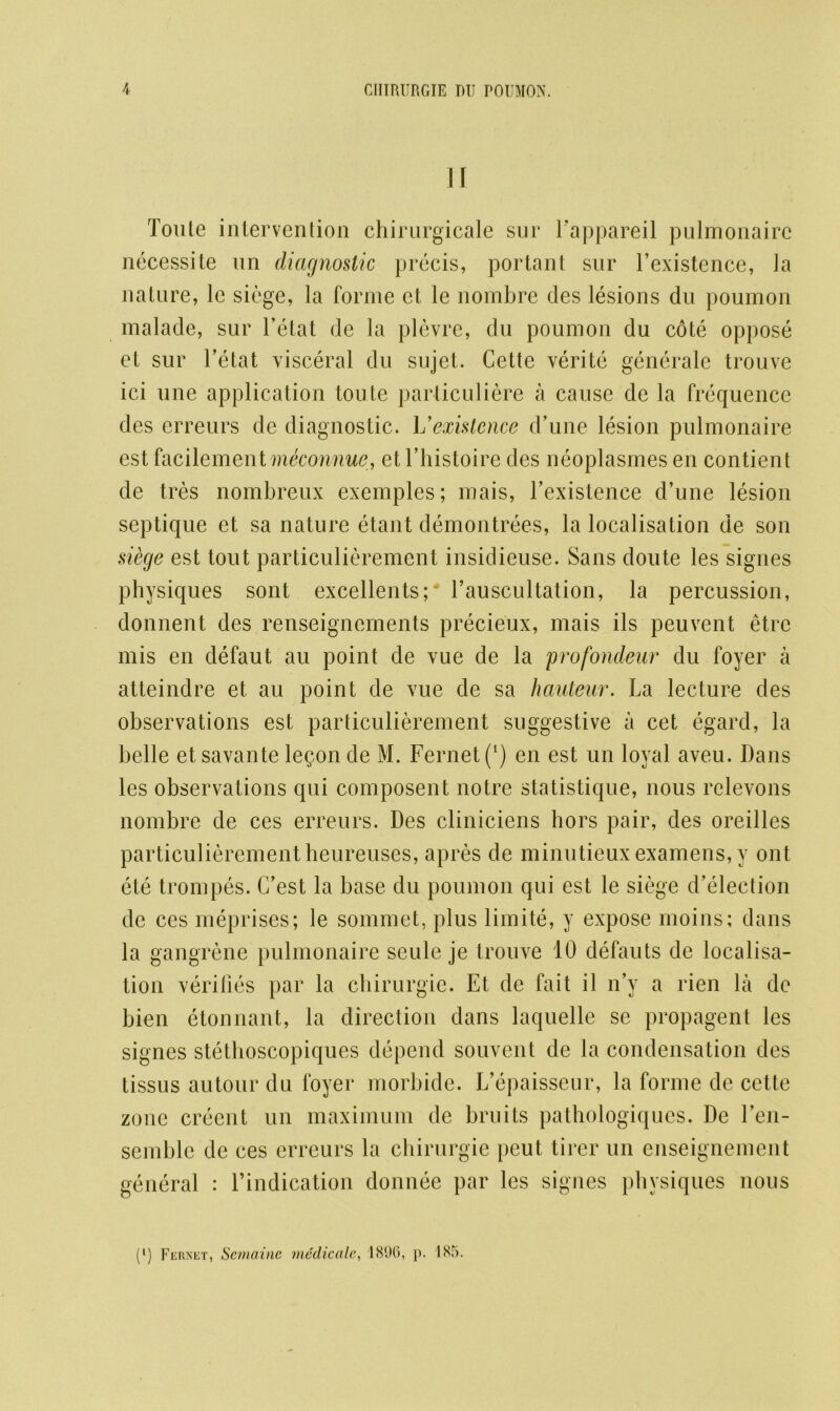 If Toute intervention chirurgicale sur Fappareil pulmonairc necessite un diagnostic precis, portant sur l’existence, la nature, le siege, la forme et le nombre des lesions du poumon malacle, sur l’etat de la plevre, du poumon du cote oppose et sur l’etat visceral du sujet. Cette verite generale trouve ici une application toute parliculiere a cause dc la frequence des erreurs de diagnostic. L'existence d’une lesion pulmonaire est facilementmeconnue, et l’histoire des neoplasmes en contient de tres nombreux exemples; mais, l’existence d’une lesion septique et sa nature etant demontrees, la localisation de son sidge est tout particulierement insidieuse. Sans doute les signes physiques sont excellents;* l’auscultation, la percussion, donnent des renseignements precieux, mais ils peuvent etrc mis en defaut au point de vue de la profondeur du foyer a atteindre et au point de vue de sa hauteur. La lecture des observations est particulierement suggestive a cet cgard, la belle etsavantele§on de M. Fernet ([) en est un loyal aveu. Dans les observations qni composent notre statistique, nous rclevons nombre de ces erreurs. Des cliniciens hors pair, des oreilles particulierement heureuses, apres de minutieux examens, y ont ete trompes. C’est la base du poumon qui est le siege detection de ces meprises; le sommet, plus limite, y expose moins; dans la gangrene pulmonaire scule je trouve 10 defauts de localisa- tion verifies par la chirurgie. Et dc fait il n’y a rien la de bien etonnant, la direction dans laquelle se propagent les signes stethoscopiques depend souvent de la condensation des tissus autour du foyer morbide. L’epaisseur, la forme de cette zone creent un maximum de bruits pathologiques. De Fen- semble de ces erreurs la chirurgie peut tirer un enseignement general : l’indication donnee par les signes physiques nous (l) Fernet, Semaine medicale, 1896, p. 185.