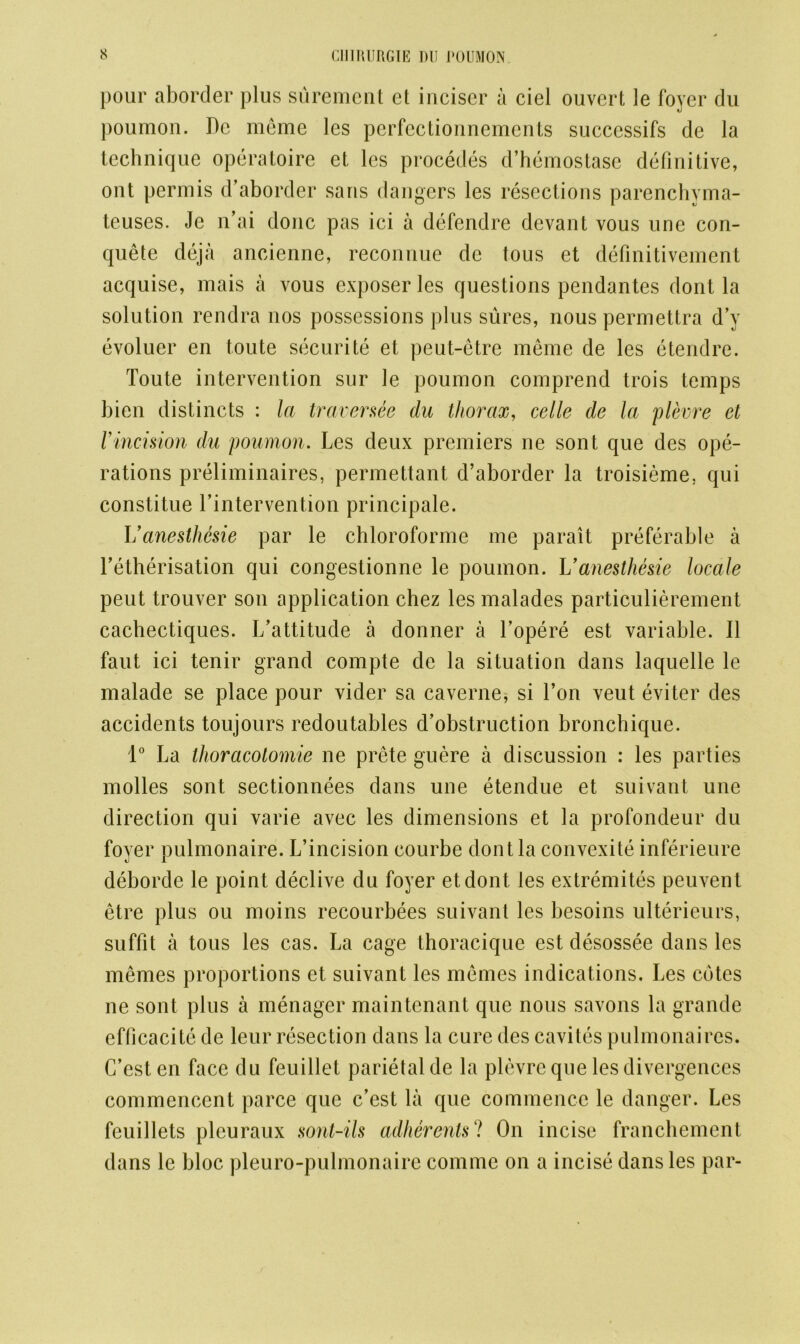 pour aborder plus surement et inciser a ciel ouvert le foyer du poumon. De meme les perfectionnements successifs de la technique operatoire et les procedes d’hemostase definitive, ont permis d’aborder sans dangers les resections parenchyma- teuses. Je n’ai done pas ici a defendre devant vous une con- quete deja ancienne, reconnue de tous et definitivement acquise, mais a vous exposer les questions pendantes dont la solution rendra nos possessions plus sures, nous permettra d’y evoluer en toute securite et peut-etre meme de les etendre. Toute intervention sur le poumon comprend trois temps bien distincts : la traversee du thorax, celle de la plevre et Vincision du poumon. Les deux premiers ne sont que des ope- rations preliminaires, permettant d’aborder la troisieme. qui constitue Intervention principale. I/anesthesie par le chloroforme me parait preferable a l’etherisation qui congestionne le poumon. Uanesthesie locale peut trouver son application chez les malades particulierement cachectiques. L’attitude a donner a l’opere est variable. II faut ici tenir grand compte de la situation dans laquelle le malade se place pour vider sa caverne, si Ton veut eviter des accidents toujours redoutables d’obstruction bronchique. 1° La thoracotomie ne prete guere a discussion : les parties molles sont sectionnees dans une etendue et suivant une direction qui varie avec les dimensions et la profondeur du foyer pulmonaire. L’incision courbe dont la convexite inferieure deborde le point declive du foyer etdont les extremites peuvent etre plus ou moins recourbees suivant les besoins ulterieurs, suffit a tous les cas. La cage thoracique est desossec dans les memes proportions et suivant les memes indications. Les cotes ne sont plus a menager maintenant que nous savons la grande efficacite de leur resection dans la cure des cavites pulmonaires. C’est en face du feuillet parietal de la plevre que les divergences commencent parce que c’est la que commence le danger. Les feuillets pleuraux sont-ils adherents'? On incise franchement dans le bloc pleuro-pulmonaire comme on a incise dans les par-