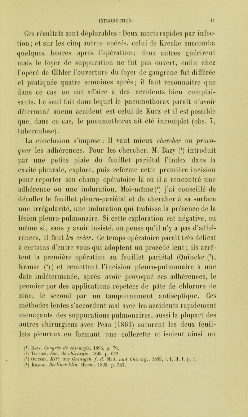 Ces resultats sont deplorables : Deux rnortsrapides par infec- tion; et sur les cinq autres opercs, celui de Krecke succomba quelques heures apres Poperation; deux autres guerirent mais le foyer dc suppuration ne fut pas ouvcrt, enfin chez l’opere de (Elder Pouverture du foyer de gangrene fut differee et pratiquee quatre semaines apres; il faut reconnaitre que dans ce cas on eut affaire a des accidents bien complai- sants. Le seul fait dans lequel le pneumothorax parait idavoir determine aucun accident est celui de Kurz et il est possible que, dans ce cas, le pneumothorax ait ete incomplet (obs. 7, tub ercu lose). La conclusion s’impose: 11 vaut mieux chercher ou provo- quer les adherences. Pour les chercher, M. Bazy (4) introduit par une petite plaie du feuillct parietal Pindex dans la cavite pleurale, explore, puis referme cette premiere incision pour reporter son champ operatoire la ou il a rencontre une adherence ou une induration. Moi-meme(2) j’ai conseille de decoder le feuillet pleuro-parietal et de chercher a sa surface une irregularite, une induration qui trahisse la presence de la lesion pleuro-pulmonaire. Si cette exploration est negative, ou merne si, sans y avoir insiste, on pense qu’il n’y a pas d’adhe- rences, il faut les creer. Ce temps operatoire parait tres delicat a certains d’entre vous qui adoptent un procede lent; ils arre- tent la premiere operation au feuillet parietal (Quincke (3), Krause (/f)) et remettent Pincision pleuro-pulmonaire a une date indeterminee, apres avoir provoque ces adherences, le premier par des applications repetees de pate de chlorure de zinc, le second par un tamponnement antiseptique. Ces methodes lentes s’accordent mal avec les accidents rapidcment menagants des suppurations pulmonaires, aussi la plupart des autres chirurgiens avec Pean (1861) suturent les deux feuil- lets pleuraux en formant une collerette et isolent ainsi un (1) Bazy, Congres de chirurgie, 1895, p. 79. (-) Tuffier, Soc. de cliirurgic, 1895. p. 072. (5) Qdi.vcke, Mitt, aus Grensgeb. /'. d. Med. and Chinirg., 1895, t. 1, II. I, p. 1, (4) Krause, Berliner hlin. Woch., 1895, p. 517,