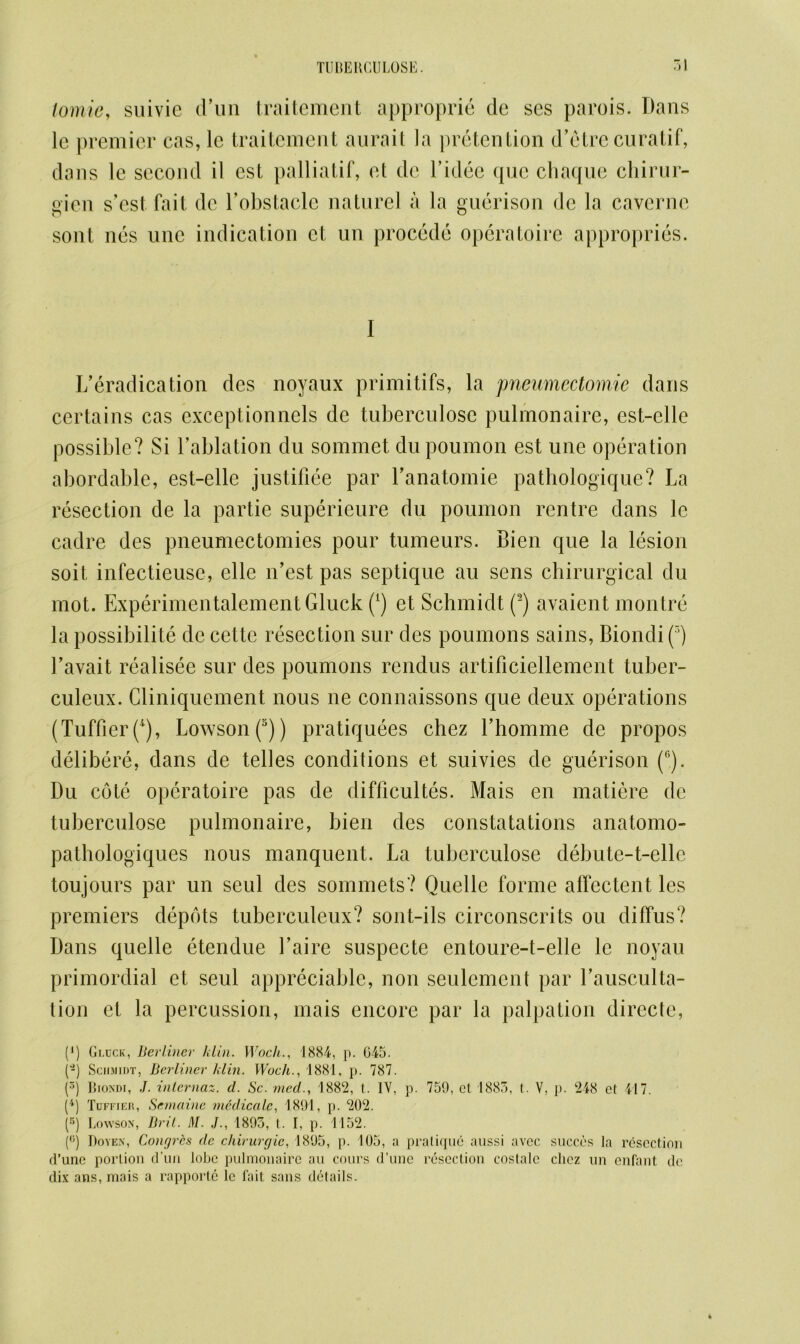 lomie, suivie d’un traitement approprie cle ses parois. Dans lc premier cas, le traitement aurait la pretention d’etre cur a tif, dans le second il est palliatif, et dc l’idee que chaque chirur- gien s’est fait dc l’obstacle nature! a la guerison dc la caverne sont nes unc indication ct un procede opcratoire appropries. I L’eradication des noyaux primitifs, la pneumectomie dans certains cas exceptionnels de tuberculose pulmonaire, est-elle possible? Si l’ablation du sommet dupoumon est une operation abordable, est-elle justifiee par l'anatomie pathologique? La resection de la partie superieure du poumon rentre dans lc cadre des pneumectomies pour tumeurs. Bien que la lesion soil infectieuse, elle n’est pas septique au sens chirurgical du mot. Experimentalement Gluck (*) et Schmidt (2) avaient montre la possibility de cette resection sur des poumons sains, Biondi(5) l’avait realisee sur des poumons rendus artificiellement tuber- culeux. Cliniquement nous ne connaissons que deux operations (TuffierQ), Lowson(5)) pratiquees chez Lhomme de propos delibere, dans de telles conditions et suivies de guerison (®). Du cote opcratoire pas de difficultes. Mais en matiere dc tuberculose pulmonaire, bien des constatations anatomo- pathologiques nous manquent. La tuberculose debute-t-elle toujours par un seul des sommets? Quelle forme affectent les premiers depots tuberculeux? sont-ils circonscrits ou diffus? Dans quelle etendue Laire suspecte entoure-t-elle le noyau primordial et seul appreciable, non seulcmcnt par Lausculta- tion et la percussion, mais encore par la palpation directe, (J) Gi.cck, Berliner klin. Woch1884, p. 645. (-) Schmidt, Berliner klin. Woch., 1881, p. 787. (3) Biondi, J. internal, d. Sc. mecl., 1882, t. IV, p. 759, ct 1885, t. V, p. 248 et 417. (4) Tdffier, Semaine mcdicalc, 1891, p. 202. (r>) Lowson, Brit. M. J., 1893, t. I, p. 1152. (<;) Doyen, Congrbs de chirurgie, 1895, p. 105, a pratique aussi avec succcs la resection d’une portion d’uii lobe pulmonaire au cours d’une resection coslalc cliez un enfant dc dix ans, mais a rapporte lc lait sans details.