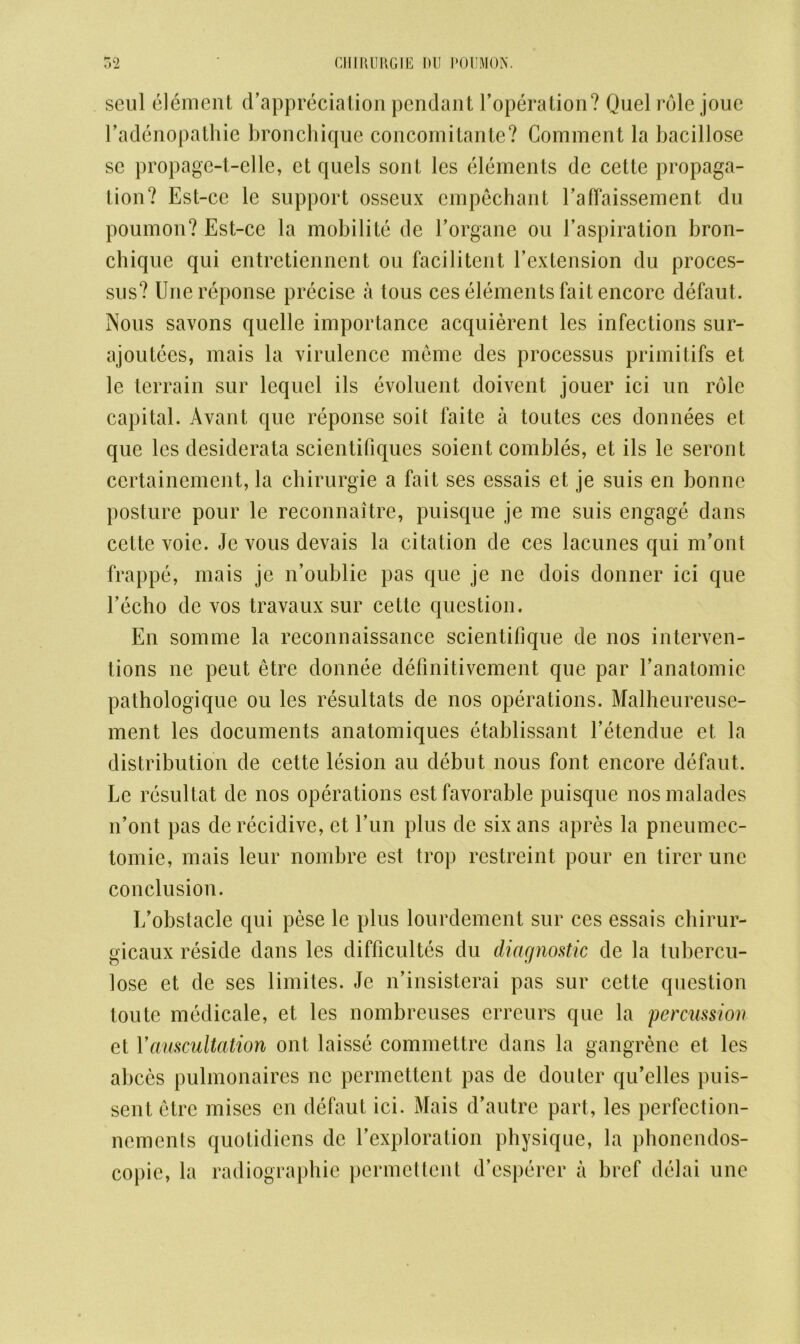seul element depreciation pendant l’operation? Quel role joue Eadenopathie bronchique concomitante? Comment la bacillose se propage-t-elle, ct quels sont les elements dc cette propaga- tion? Est-cc le support osseux cmpechant Eaffaissement du poumon? Est-ce la mobilite de Eorgane ou l’aspiration bron- chique qui entretienncnt ou facilitent Eextension du proces- sus? Unereponse precise a tous ces elements fait encore defaut. Nous savons quelle importance acquierent les infections sur- ajoutees, mais la virulence meme des processus primitifs et le terrain sur lequel ils evoluent doivent jouer ici un role capital. Avant que reponse soit faite a toutes ces donnees et que les desiderata scientifiques soient combles, et ils le seront certainement, la chirurgie a fait ses essais et je suis en bonne posture pour le reconnaitre, puisque je me suis engage dans cette voie. Je vous devais la citation de ces lacunes qui m’ont frappe, mais je n’oublie pas que je ne dois donner ici que 1’echo de vos travaux sur cette question. En somme la reconnaissance scientifique de nos interven- tions ne peut etre donnee definitivement que par Eanatomie pathologique ou les resultats de nos operations. Malheureuse- ment les documents anatomiques etablissant Eetendue et la distribution de cette lesion au debut nous font encore defaut. Le resultat de nos operations est favorable puisque nosmalades n’ont pas derecidive, et Tun plus de sixans apres la pneumec- tomie, mais leur nombre est trop rcstreint pour en tircr une conclusion. I/obstacle qui pese le plus lourdement sur ces essais chirur- gicaux reside dans les difficultes du diagnostic de la tubercu- lose et de ses limites. Je n’insisterai pas sur cette question toute medicale, et les nombreuses erreurs que la percussion et Vauscultation ont laisse commettre dans la gangrene et les abces pulmonaires ne permettent pas de douter qu’elles puis- sent etre mises en defaut ici. Mais d’autre part, les perfection- nements quotidiens dc Yexploration physique, la phoncndos- copie, la radiographic permettent d’csperer a brcf delai une