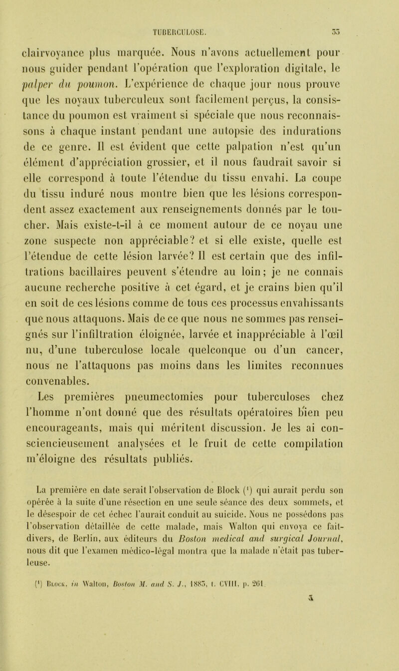 clairvoyance plus marquee. Nous n’avons actucllemcnt pour nous guider pendant l’operation que l’exploration digitale, le palper da poumon. Inexperience dc chaque jour nous prouve que les noyaux tuberculeux sont facilement pergus, la consis- tance du poumon est vraiment si speciale que nous reconnais- sons a chaque instant pendant une autopsie des indurations de ce genre. II est evident que cette palpation n’est qu’un element depreciation grossier, et il nous faudrait savoir si clle correspond a toute l’etendue du tissu envahi. La coupe du tissu induce nous montre Lien que les lesions correspon- dent assez exactement aux renseignements donnes par le tou- cher. Mais existe-t-il a ce moment autour de ce noyau une zone suspect.e non appreciable? et si elle existe, quelle est l’etendue de cette lesion larvee? II est certain que des infil- trations bacillaires peuvent s’etendre au loin; je ne connais aucune recherche positive a cet egard, et je crains bien qu’il en soit de ces lesions comme de tous ces processus envahissants que nous attaquons. Mais de ce que nous ne sommes pas rensei- gnes sur 1’infiltration eloignee, larvee et inappreciable a foeil nu, d’une tuherculose locale quelconque ou d’un cancer, nous ne l’attaquons pas moins dans les limites reconnues convenables. Les premieres pneumectomies pour tuberculoses chez Lhomme n’ont donne que des resultats operatoires bien peu encourageants, mais qui meritent discussion. Je les ai con- sciencieusement analysees et le fruit de cette compilation m’eloigne des resultats publies. La premiere en date serait l’observation de Block (*) qui aurait perdu son operee a la suite d’une resection en une seule seance des deux sommets, et le desespoir de cet echec l’aurait conduit au suicide. Nous ne possedons pas l’observation detaillee de cette malade, mais Walton qui envoya ce bul- divers, de Berlin, aux editeurs du Boston medical and surgical Journal, nous dit que l’examen medico-legal montra que la malade n’elait pas tuber- leuse.