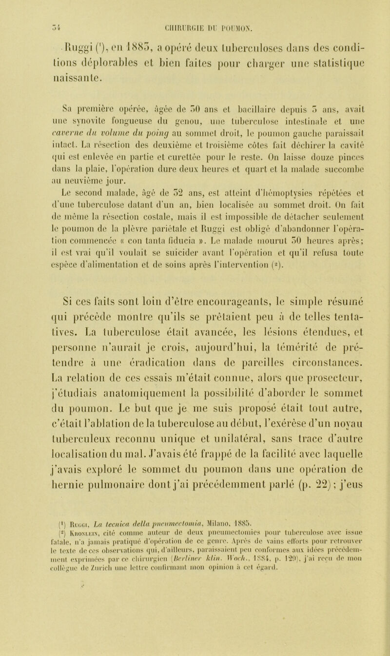 • Ruggi ('), oil 1885, aopere deux tuberculoses dans dcs condi- tions deplorables et bien faites pour charger une statistiquc naissante. Sa premiere operee, agee cle 50 ans el bacillaire depuis 5 ans, avail une synovite fongueusc du genou, line tuberculose intestinale el une caverne du volume du poing au sornmet droit, le poumon gauche paraissait intact. La resection des deuxieme et troisieme coles fait dechirer la cavile qui esl enlevee en partic et curettee pour le reste. On laisse douze pinccs dans la plaie, l'operalion dure deux lieures et quart et la malade succornbc au neuviemc jour. Le second malade, age dc 52 ans, est a Hein t d’bemoptysies repetees et (Tune tuberculose clatant d’un an, bien localisee au sornmet droit. On fait de meme la resection costale, rriais il est impossible de detacher settlement le poumon de la plevre parietale et Ruggi est oblige d’abandonner l'opera- 1 ion commenced « con tanta fiducia ». Le malade mouruL 50 lieures apres; il est vrai qu'il voulait se suicider avant l'operalion et qu'il refusa toute especc d’alimentation et de soins apres Lintervention (2). Si ces faits sont loin d’etre encourageants, le simple resume qui precede montre qu’ils se pretaient peu a de telles tenta- ti\ Tes. La tuberculose etait avancee, les lesions etendues, et personne n’aurait je crois, aujourd’hui, la temerite de pre- tendre a une eradication dans de pareilles circonstances. La relation de ces essais m’etait connue, alors que prosecteur, j’etudiais anatomiquement la possibility d’aborder le sornmet du poumon. Le but que je me suis propose etait tout autre, e’etait l’ablation de la tuberculose au debut, Lexerese d’un noyau tuberculeux reconnu unique et unilateral, sans trace d’autre localisation du rnal. J’a vais ete frappe de la facilite avec laquelle j’avais explore le sornmet du poumon dans une operation de hernie pulmonaire dontj’ai precedemment parle (p. 22); j’eus (') Ruggi, La lecnica della pneameclomia, Milano, 1885. (- Kronlein, cite comine auteur dc deux pneumcctomies pour tuberculose avec issue fataie, n’a jamais pratique d’operation dc cc genre. Apres de vains ellorts pour rclrouver le textc dc ces observations qui, d’ailleurs, paraissaient i»eu conformes aux idees precedem- incnt exprimecs par ce cldrurgien [Berliner klin. Uoc/ti, 1881, p. CiO), j ai rocu de nion colleguc de Zurich une lettre conlirmant mon opinion a cel egard.