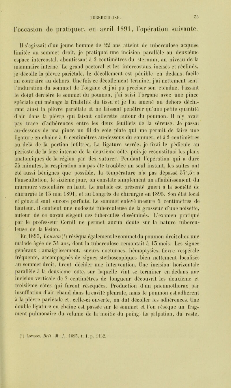 roccasion de pratiquer, cn avril 1891, Foperation suivante. 11 s’agissait (Tun jeunc homme de 22 ans atteint de luberculose acquise limitee au sommet droit, je pratiquai line incision parallele an deuxieme espace intercostal, aboutissant a 2 centimetres du sternum, au niveau de la mammaire interne. Le grand pectoral et les intercostaux incises el reclines, je decolle la plevre parietale, le decollement est penible en dedans, facile au contraire au dehors. Une fois ce decollement termine, j’ai nettement senti I’induration du sommet de Forgone el j’ai pu preciser son etendue. Passant le doigl den iere le sommet du poumon, j’ai saisi l'organe avec line pincc speciale qui menage la friabilite du tissu et je l’ai amene au debors decla- rant ainsi la plevre parietale et ne laissant penetrer qu’une petite quantile d’air dans la plevr.e qui faisait collerette autour du poumon. II n’y avail pas trace d’adherences entre les deux feuillets de la sereuse. Je passai au-dessous de ma pince un lil de soie plate qui me permit de fairc une ligature en cliaine a 0 centimetres au-dessous du sommet, et a 2 centimetres au dela de la portion infiltree. La ligature serree, je fixai le pedicule au perioste de la face interne dc la deuxieme cote, puis je reconstituai les plans anatomiques de la region par des sutures. Pendant l’operation qui a dure 55 minutes, la respiration n’a pas etc troublee un seul instant, les suites out etc aussi benignes que possible, la temperature n’a pas depasse 57°,5; a l’auscultation, le sixieme jour, on constate simplement un affaiblissement du murmure vesiculaire en haul. Le malade est presente gueri a la societe de cbirurgie le 15 mai 1891, et au Congres de cbirurgie en 1895. Son etat local et general sont encore parfaits. Le sommet enleve mesure 5 centimetres de hauteur, il contient une nodosite tuberculeuse de la grosseur d’une noisette, autour de ce noyau siegent des tubercules dissemines. L’examen pratique par le professeur Cornil ne permet aucun doute sur la nature lubercu- leuse de la lesion. En 1895, Lowson (J) resequa egalementle sommet du poumon droit cliez une malade agee de 54 ans, dont la tuberculose remontait a 15 mois. Les signes generaux : amaigrissement, sueurs nocturnes, hemoptysies, fievre vesperale frequente, accompagnes de signes stethoscopiques bien nettement localises au sommet droit, firent decider une intervention. Une incision horizontal parallele a la deuxieme cote, sur laquelle vint se terminer en dedans une incision verticale dc 2 centimetres de longueur decouvrit les deuxieme el troisieme cotes qui furent resequees. Production d’un pneumothorax par insufflation d’air chaud dans la cavite pleuralc, mais le poumon est adherent a la plevre parietale et, celle-ci ouverte, on dut decoder les adherences. Une double ligature cn cliaine est passee sur le sommet et Lon reseque un frag- ment pulmonaire du volume de la moitie du poing. La palpation, du reste,