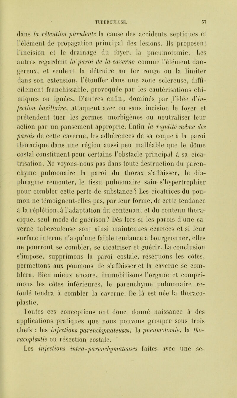 dans la retention purulentc la cause des accidents septiqucs ct l’element de propagation principal des lesions. 11s proposent rincision et lc drainage dn loyer, la pnenmotomie. Les antres regardent la paroi de la caverne comme l’element dan- gereux, et veulent la detrnire au fer rouge on la limiter dans son extension, l’etouffer dans une zone sclereuse, difii- cihment franchissable, provoquee par lcs cauterisations chi- miques ou ignees. D’autres enfin, dominos par l’idee (Yin- fed ion bacillaire, attaquent avec ou sans incision le foyer et pretendent tuer les germes morbigenes on neutraliser leur action par un pansement approprie. Enfin la rigidite memo des parois de cette caverne, les adherences de sa coque a la paroi thoracique dans une region aussi peu malleable que le dome costal constituent pour certains l’obstacle principal a sa cica- trisation. Ne voyons-nous pas dans tonte destruction du paren- chyme pulmonaire la paroi dn thorax s’affaisser, le dia- phragme remonter, le tissu pulmonaire sain s’hypertrophier pour combler cette perte de substance? Les cicatrices du pou- mon ne temoignent-elles pas, par leur forme, de cette tendance a la repletion, a l’adaptation du contenant et du contenu thora- cique, seul mode de guerison? Des lors si les parois d’une ca- verne tuberculeuse sont ainsi maintcnues ecarlees et si leur surface interne n’a qu’une faible tendance a bourgeonner, elles ne pourront se combler, se cicatriser et guerir. La conclusion s’impose, supprimons la paroi costale, resequons les cotes, permettons aux poumons de s’alfaisser et la caverne se com- blera. Bien mieux encore, immobilisons Lorgane et compri- mons les cotes inferieures, le parenchvme pulmonaire re- foule tendra a combler la caverne. De la est nee la thoraco- plastie. Toutes ces conceptions ont done donne naissance a des applications pratiques que nous pouvons grouper sous trois chefs : les injections parenchymaleuses, la pnenmotomie, la (ho- racoplastic ou resection costale. Les injections intra-parenchymateuses faites avec une se-