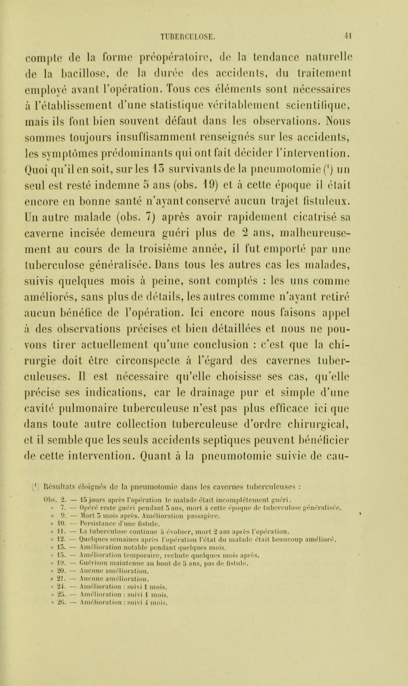 compte de la forme preoperatoirc, dc la tendance naturelle de la bacillose, de la duree des accidents, dn traitement employe avant l’operation. Tons ces elements sont necessaires a l’etablissement d’une statistique veritablement scientifique, mais ils font bien souvent defaut dans les observations. Nous sommes toujours insuffisamment renseignes sur les accidents, les symptdmes predominants qui ont fait decider l’intervention. Quoi qu’il en soit, sur les 15 survival!ts de la pneumotomie (4) un seul est reste indemne 5 ans (obs. 19) et a cette epoque il etait encore en bonne sante n’ayant conserve aucun trajet fistuleux. Un autre malade (obs. 7) apres avoir rapidement cicatrise sa caverne incisee demeura gueri plus de 2 ans, malheureuse- ment au cours de la troisieme annee, il fut emporte par une tuberculose generalisee. Dans tous les autres cas les malades, suivis quelques mois a peine, sont comptes : les uns comme ameliores, sans plusde details, les autres comme n’ayant retire aucun benefice de l’operation. Ici encore nous faisons appel a des observations precises et bien detaillees et nous ne pou- vons tirer actuellement qu’une conclusion : c’est que la chi- rurgie doit etrc circonspecte a l’egard des cavernes tuber- culeuses. Il est necessaire qu’elle choisisse ses cas, qu’elle precise ses indications, car le drainage pur et simple d’une cavite pulmonaire tuberculeuse n’est pas plus efficace ici que dans toute autre collection tuberculeuse d’ordre chirurgical, et il sembleque les seuls accidents septiques peuvent beneficier de cette intervention. Quant a la pneumotomie suivie de cau- r Resullats eloignes dc la pneumotomie dans les cavernes tuberculeuses : Obs. 2. — lS.jours apres l’operation lc malade etait incompletement gueri. » 7. — Opere reste gueri pendant 3 ans, inort a cette epoque de tuberculose generalisee. » 9. — Mort 5 mois apres. Amelioration passagere. » 10. — Persistance d’une fistule. « 11. — La tuberculose continue a evoluer, mort 2 ans apres l'operation. » 12. — Quelques semaines apres l’operation l’etat du malade etait beaucoup amelion'. » 13. — Amelioration notable pendant quelques mois. » 15. — Amelioration temporaire, rechute quelques mois apres. » 19. — Guerison maintenue au bout de 5 ans, y>as de fistule. » 20. — Aucune amelioration. » 21. — Aucune amelioration. » 2i. — Amelioration : suivi 1 mois. » 25. — Amelioration : suivi 1 mois. » 20. — Amelioration : suivi 4 mois.