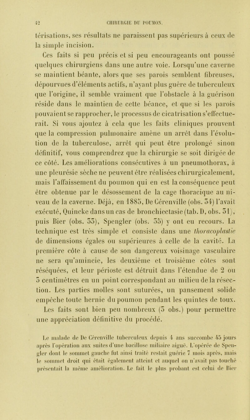 CIlIRUIUilE l)U I'OUMON. *2 terisations, ses resultats ne paraissent pas superieurs a ceux de la simple incision. Ces fails si pen precis ct si peu encourageants out pousse quelques chirurgiens dans une autre voie. Lorsqu’une caverne se maintient beante, alors que ses parois semblent fibreuses, depourvues d’elements actifs, n’ayant plus guere de tuberculeux que Lorigine, il semblc vraiment que Lobstacle a la guerison reside dans le maintien dc cette beance, et que si les parois pouvaient se rapprocher, le processus de cicatrisation s’elfectue- rait. Si vous ajoutez a cela que les faits cliniques prouvent que la compression pulmonaire amene un arret dans revolu- tion de la tuberculose, arret qui peut etre prolonge sin on deflnitif, vous comprendrez que la chirurgie se soit dirigee de ce cote. Les ameliorations consecutives a un pneumothorax, a une pleuresie sechene peuventetre realisees chirurgicalement, mais Lalfaissement du poumon qui en est la consequence peut etre obtenue par le desossement de la cage thoracique au ni- veau de la caverne. Deja, en 1885, De Cerenville (obs. 54) l’avait execute, Quincke dansun cas de bronchiectasie (tab. D, obs. 31), puis Bier (obs. 55), Spengler (obs. 55) y ont eu recours. La technique est tres simple et consistc dans une thoracoplastie de dimensions egales ou superieures a celle de la cavite. La premiere cote a cause de son dangereux voisinage vasculaire ne sera qu’amincie, les deuxieme et troisieme cotes sont resequees, et leur perioste est detruit dans Letendue de 2 ou 5 centimetres en un point correspondant au milieu de la resec- tion. Les parties molles sont suturees, un pansement solide empeche toute hernie du poumon pendant les quintes de toux. Les faits sont bien peu nombreux (5 obs.) pour permettrc line appreciation definitive du procede. Le malade de De Cerenville tuberculeux depuis 4 ans succombe 45 jours apres 1'operation aux suites d’une bacillose miliaire aigue. L’operee de Spen- gler dont le sommet gauche fut ainsi trade restart guerie 7 inois apres, mais le sommet droit qui etait egalement atteint et auquel on n’avait pas touche presentait, la meme amelioration. Le fait le plus probant est celui de Dior