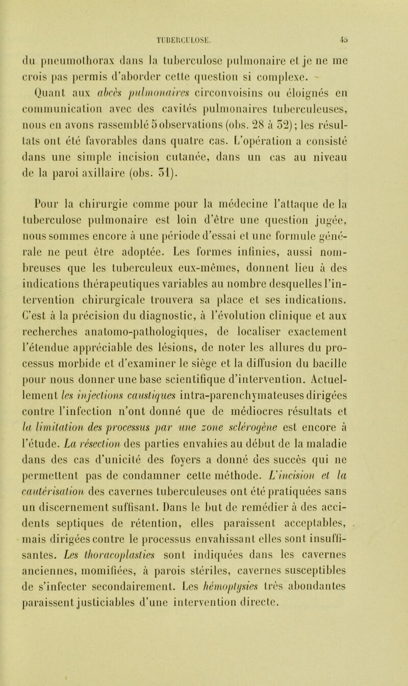 du pneumothorax dans la tuberculose pulmonaire et jc ne me crois pas permis d’aborder cclte question si complexe. Quant aux abets pulmonaires circonvoisins ou eloignes cn communication avec des cavites pulmonaires tuberculcuses, nous eu avons rassemble 5 observations (obs. 28 a 52); les resul- tats out etc favorables dans quatre cas. [/operation a consiste dans une simple incision cutanee, dans un cas au niveau dc la paroi axillaire (obs. 51). Pour la chirurgie comme pour la medecine l’attaque de la tuberculose pulmonaire est loin d’etre une question jugec, noussommes encore a une periode d’essai et une formule gene- rale ne pent etre adoptee. Les formes infinies, aussi nom- breuses que les tuberculeux eux-memes, donnent lieu a des indications therapeutiques variables au nombre desquellesl’in- tervention chirurgicale trouvera sa place et ses indications. C’est a la precision du diagnostic, a 1’evolution clinique et aux recherches anatomo-pathologiques, de localiser exactement l’etendue appreciable des lesions, de noter les allures du pro- cessus morbide et d’examiner le siege et la diffusion du bacillc pour nous donner une base scientifique d’intervention. Actuel- lement les injections cciustiques intra-parenchymateuses dirigees contre l’infection n’ont donne que de mediocres resultats et la limitation des 'processus par une zone sclerogtne est encore a l’etude. La resection des parties envahies au debut de la maladie dans des cas d’unicite des foyers a donne des succes qui ne permettent pas de condamner cette methode. L incision et la cauterisation des cavernes tuberculeuses ont ete pratiquees sans un discernement suffisant. Dans le but de remedier a des acci- dents septiques de retention, elles paraissent acceptables, mais dirigees contre le processus envahissant elles sont insuffi- santes. Les thoracoplasties sont indiquees dans les cavernes anciennes, momifiees, a parois steriles, cavernes susceptibles de s’infecter secondairement. Les hemoptysies tres abondantes paraissent justiciables d’une intervention directc.