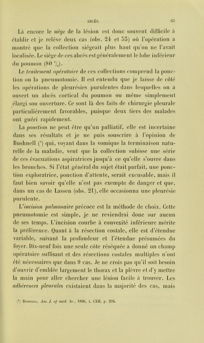 La encore le si&ge de la lesion est done souvent difficile a elablir et je rcleve deux cas fobs. 24 cl 55) on l’operation a montre que la collection siegeait })lus haul qu’on lie J’avait localisee. besiege de ces abces est generalement lelobe in ferieur du pou in on (80 °/0). Le traUement op6ratoire de ces collections comprend la ponc- lion on la pneumotomie. 11 est, entendu que je laisse de cote les operations de pleuresies purulentes dans lesquelles on a ouvert un abces cortical du poumon on meme simplement elargi son ouverture. Ce sont la des fails de chirurgie pleurale particulierement favorables, puisque deux tiers des malades out gueri rapidement. La ponction ne peut etre qu’un palliatif, elle est incertaine dans ses resultats et je ne puis souscrire a l’opinion de Bushnell (‘) qui, voyant dans la vomique la terminaison natu- relle de la maladie, veut que la collection subisse une serie de ces evacuations aspiratrices jusqu’a ce qu’elle s’ouvre dans les bronches. Si Tetat general du sujet etait parfait, une ponc- tion exploratrice, ponction d’attente, serait excusable, mais il faut bien savoir qu’elle ifest pas exempte de danger et que, dans un cas de Lassen (obs. 21), elle oecasionna une pleuresie purulente. L'incision pulmonaire precoce est la methode de clioix. Cette pneumotomie est simple, je ne reviendrai done sur aucun de ses temps. Ifincision courbe a convexite inferieure merite la preference. Quant a la resection costale, elle est d’etendue variable, suivant la profondeur et l’etendue presumees du foyer. Dix-neuf fois une seule cote resequee a donne un champ operatoire suffisant et des resections costales multiples n’ont ete necessaires que dans 9 cas. Je ne crois pas qu’il soit besoin d’ouvrir d’emblce largement le thorax et la plevre et d’y mettre la main pour aller chercher une lesion facile a trouver. Les adherences pleurales existaient dans la majorite des cas, mais (*)