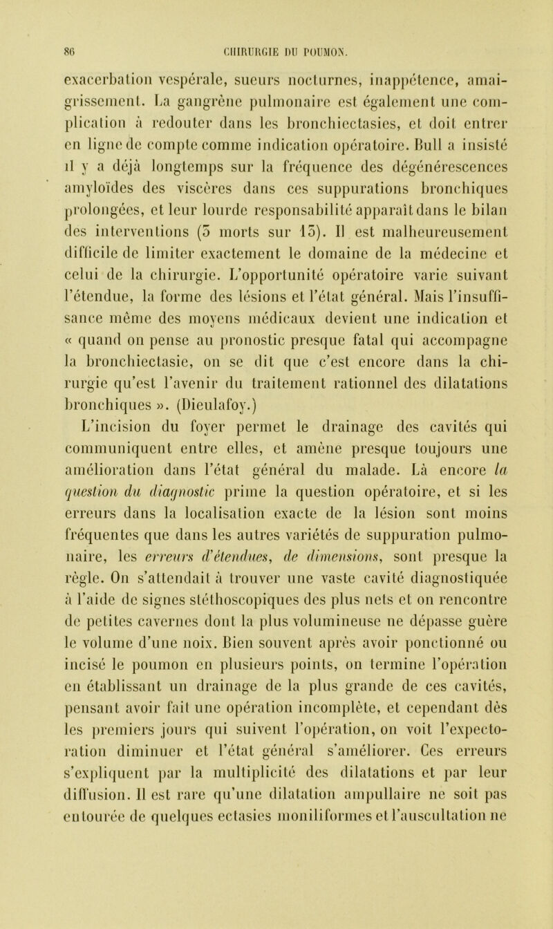exacerbation vcsperale, sucurs nocturnes, inappetence, amai- grissement. La gangrene pulmonaire est egalement une com- plication a redouter dans les bronchiectasies, et doit entrcr cn lignede comptecomme indication operatoire. Bull a insiste ll y a deja longtemps sur la frequence des degenerescences amyloides des visceres dans ces suppurations bronchiques prolongees, et leur lourde responsabilite apparait dans le bilan des interventions (5 morts sur 15). I] est malheureusement difficile de limiter exactement le domaine de la medecine et celui de la chirurgie. L’opportunite operatoire varie suivant Fetendue, la forme des lesions et Fetat general. Mais l’insuffi- sance meme des moyens medicaux devient une indication et « quand on pense an pronostic presque fatal qui accompagne la bronchiectasie, on se dit que e’est encore dans la chi- rurgie qu’est Lavenir du traitement rationnel des dilatations bronchiques ». (Dieulafoy.) L’incision du foyer permet le drainage des cavites qui communiquent entre elles, et amene presque toujours une amelioration dans Fetat general du malade. La encore la question du diagnostic prime la question operatoire, et si les erreurs dans la localisation exacte de la lesion sont moins frequentes que dans les autres varietes de suppuration pulmo- naire, les erreurs d’etendues, de dimensions, sont presque la regie. On s’attendait a trouver une vaste cavite diagnostiquee a l’aide de signes stethoscopiques des plus nets et on rencontre de petites cavernes dont la plus volumineuse ne depasse guere le volume d’une noix. Bien souvent apres avoir ponctionne ou incise le poumon en plusieurs points, on termine Foperation en etablissant un drainage de la plus grande de ces cavites, pensant avoir fait une operation incomplete, et cependant des les premiers jours qui suivent Foperation, on voit Fexpecto- ration diminuer et Fetat general s’ameliorer. Ces erreurs s’expliquent par la multiplicity des dilatations et par leur diffusion. 11 est rare qu’une dilatation ampullaire ne soit pas entouree de quelques ectasies moniliformes et Fauscultation ne