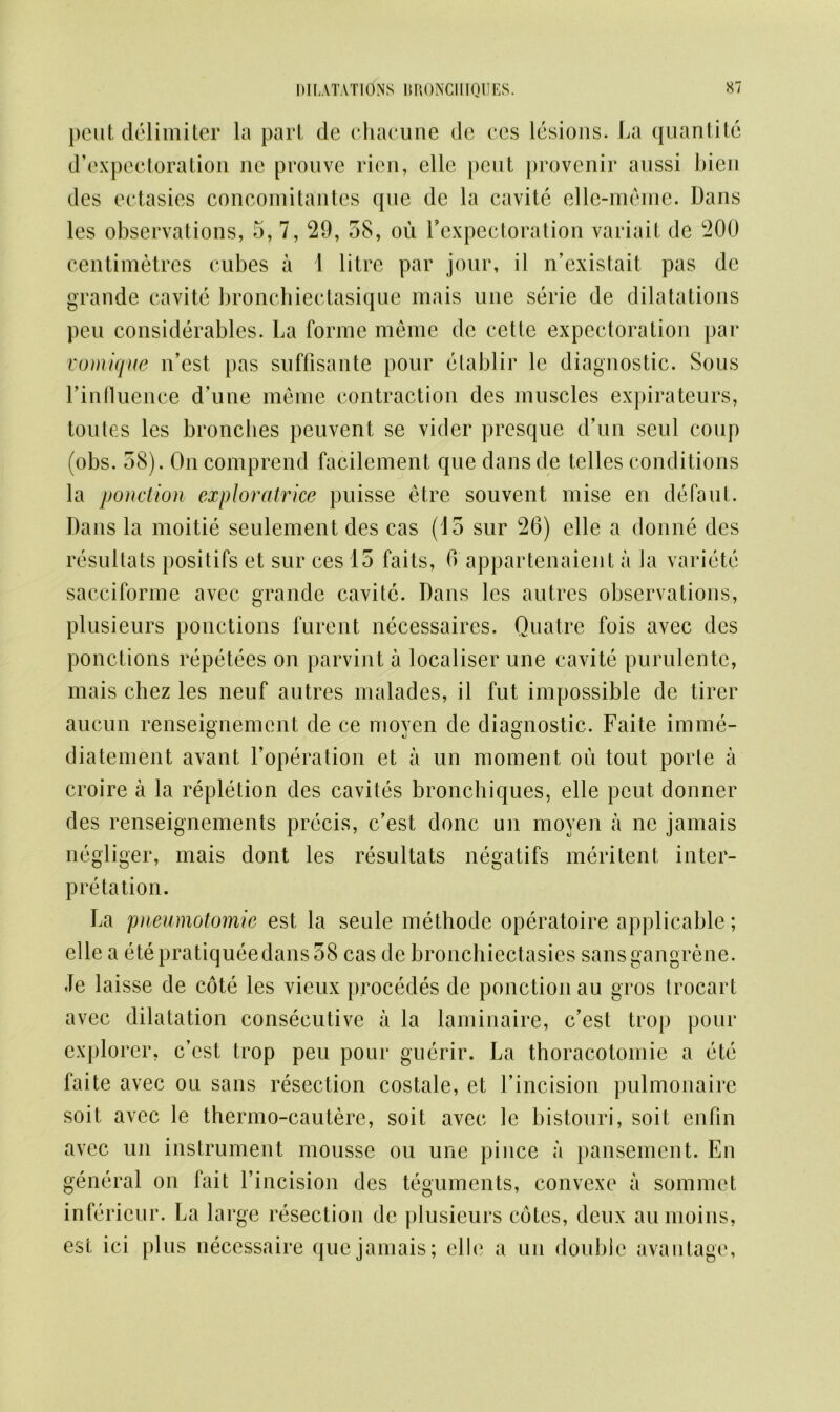 pent delimiter la part de chacune de ces lesions. La quantite d’expectoration ne pronve rien, elle pent provenir aussi Lien des ectasies concomitantes que de la cavitc ellc-meine. Dans les observations, 5, 7, 29, 38, ou l’expectoration variait de 200 centimetres cubes a 1 litre par jour, ii n’existait pas de grande cavite bronchiectasique mais une serie de dilatations pen considerables. La forme meme de eette expectoration par vomique n’est pas snffisante pour etablir le diagnostic. Sous Linfluence d’une meme contraction des muscles expirateurs, toules les bronches peuvent se vider presque d’un seul coup (obs. 58). On comprend facilement que dans de tclles conditions la ponction exploratrice puisse etre souvent mise en defaut. Dans la moitie seulement des cas (15 sur 26) elle a donne des resultats positifs et sur ces 15 fails, 6 appartenaient a Ja varicte sacciforme avec grande cavitc. Dans les autrcs observations, plusieurs ponctions furent necessaires. Quatre fois avec des ponctions repetees on parvint a localiser une cavite purulente, mais chez les neuf autres malades, il fut impossible de tirer aucun renseignement de ce moyen de diagnostic. Faite imme- diatement avant l’operation et a un moment ou tout porle a croire a la repletion des cavites bronchiques, elle peut donner des renseignements precis, c’est done un moyen a ne jamais negliger, mais dont les resultats negatifs meritent inter- pretation. La pneumotomie est la seule methode operatoire applicable; elle a etepratiqueedans38 cas de bronchiectasies sans gangrene. Je laisse de cote les vieux procedes de ponction au gros trocart avec dilatation consecutive a la laminaire, c’est trop pour explorer, c’est trop peu pour guerir. La thoracotomie a etc faite avec ou sans resection costale, et l’incision pulmonaire soit avec le thermo-cautere, soit avec le bistouri, soit enfin avec un instrument mousse ou une pince a pansemen t. En general on fait l’incision des teguments, convexe a sommet inferieur. La large resection de plusieurs cotes, deux aumoins, est ici plus necessaire que jamais; elle a un double availtage,