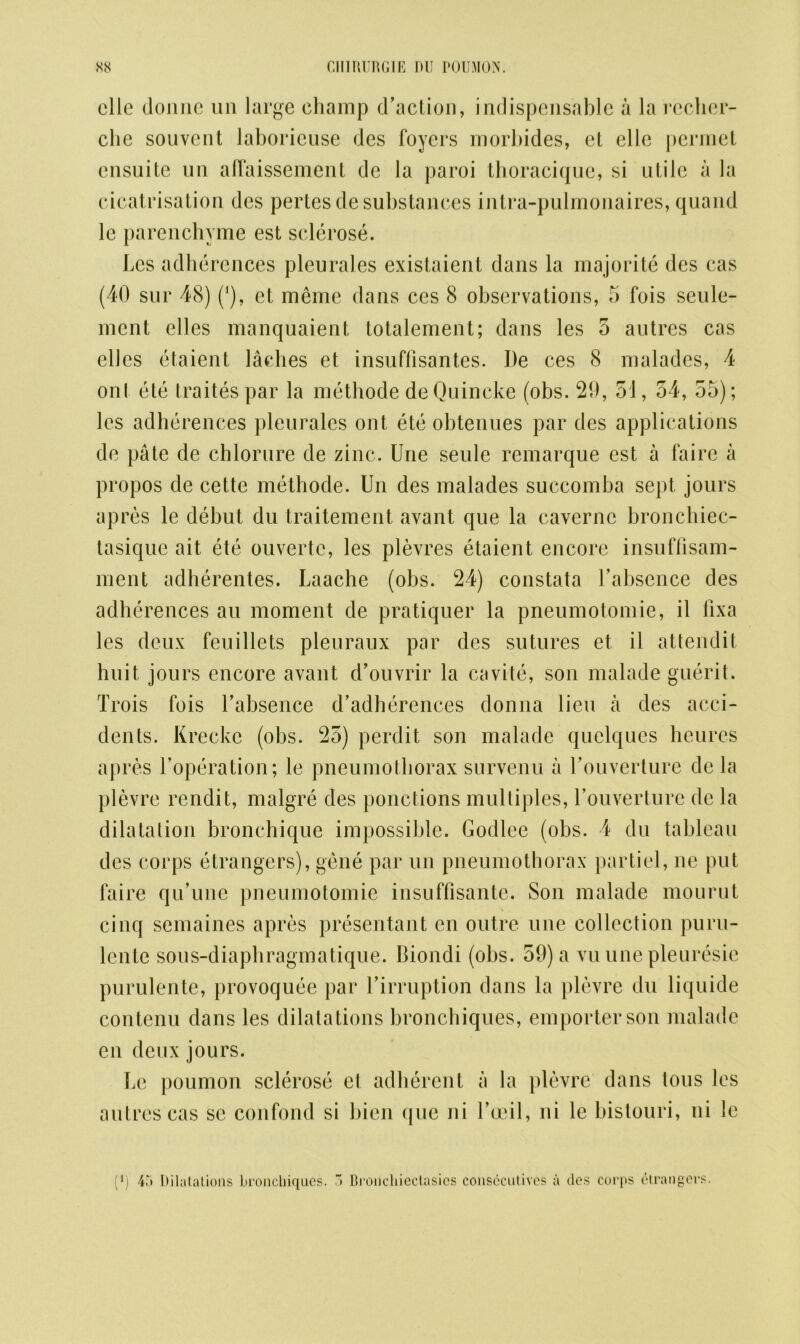 olio donne un large champ d’action, indispensable a la recher- che souvcnt laborieuse des foyers morbides, el elle permet ensuite un alfaissement de la paroi thoracique, si ulile a la cicatrisation des pertes de substances intra-pulmonaires, quand lc parenchyme est sclerose. Lcs adberences pleurales existaient dans la majorite des cas (40 sur 48) (*), et meme dans ces 8 observations, 5 fois seule- ment elles manquaient totalement; dans les 5 autres cas ellcs etaient laches et insuffisantes. J)e ces 8 maladcs, 4 ont ete traites par la methode de Quincke (obs. 21), 51, 54, 55); les adberences pleurales ont ete obtenues par des applications de pate de chlorure de zinc. Une seule remarque est a faire a propos de cette methode. Un des malades succomba sept jours apres le debut du traitement avant que la cavcrnc broncbiec- tasique ait ete ouvertc, les plevres etaient encore insuffisam- nient adherentes. Laache (obs. 24) constata fabsence des adherences au moment de pratiquer la pneumotomie, il lixa les deux feuiliets pleuraux par des sutures et il attendit huit jours encore avant d’ouvrir la cavite, son malade guerit. Trois fois fabsence d’adherences donna lieu a des acci- dents. Kreckc (obs. 25) perdit son malade quelques heures apres l’operation; le pneumothorax survenu a fouverture de la plevre rendit, malgre des ponctions multiples, fouverture de la dilatation bronchique impossible. Godlee (obs. 4 du tableau des corps etrangers), gene par un pneumothorax partiel, ne put faire qu’une pneumotomie insuffisantc. Son malade mourut cinq semaines apres presentant en outre une collection puru- lente sous-diapbragmatique. Biondi (obs. 59) a vu une pleuresie purulente, provoquee par firruption dans la plevre du liquide contenu dans les dilatations broncbiques, emporterson malade en deux jours. Le poumon sclerose et adherent a la plevre dans tons les autres cas se confond si bien que ni foeil, ni le bistouri, ni le (*) 4.*> Dilatations bronchiques. 5 Broncliiectasics consecutives a des corps etrangers