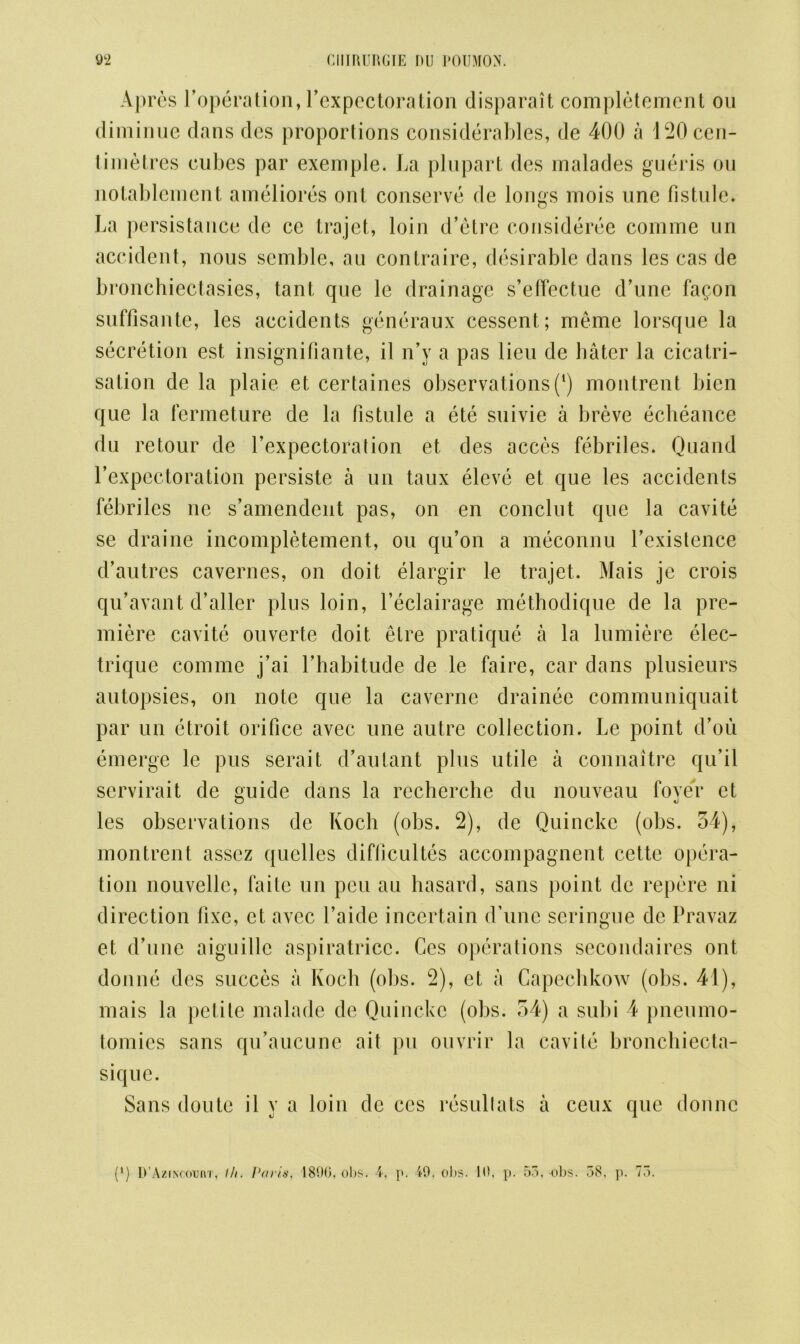 Apres l’operation, Pexpcctoration disparait completement on diminue dans dcs proportions considerables, de 400 a 120 cen- timetres cubes par exemple. La plupart des malades gueris ou notablement ameliores ont conserve de longs rnois one fistule. La persistance de cc trajet, loin d’etre consideree comme un accident, nous semble, an contraire, desirable dans les cas de bronchiectasies, tant que le drainage s’effectue d’une fa$on suffisante, les accidents generaux cessent; meme lorsque la secretion est insignifiante, il n’y a pas lieu de hater la cicatri- sation de la plaie et certaines observations (l) montrent bien que la fermeture de la fistule a ete suivie a breve echeance du retour de Pexpectoration et des acces febriles. Quand l’expcctoration persiste a un taux eleve et que les accidents febriles ne s’amendent pas, on en conclut que la cavite se draine incompletement, ou qu’on a meconnu Pexistence d’autres cavernes, on doit elargir le trajet. Mais je crois qu’avant d’aller plus loin, l’eclairage methodique de la pre- miere cavite ouverte doit elre pratique a la lumiere elec- trique comme j’ai Lhabitude de le faire, car dans plusieurs autopsies, on note que la caverne drainee communiquait par un etroit orifice avec une autre collection. Le point d’ou emerge le pus serait d’aulant plus utile a connaitre qu’il scrvirait de guide dans la recherche du nouveau fover et les observations de Koch (obs. 2), de Quincke (obs. 54), montrent assez quelles diflicultes accompagnent cette opera- tion nouvellc, faite un pen au hasard, sans point de repere ni direction fixe, et avec l’aide incertain d’une seringue de Pravaz et d’une aiguille aspiratricc. Ces operations secondaires ont donne dcs succes a Koch (obs. 2), et a Capechkow (obs. 41), mais la petite malade de Quincke (obs. 54) a subi 4 pneumo- tomies sans qu’aucune ait pu ouvrir la cavite bronchiecta- siquc. Sans doute il y a loin de ces resullats a ceux que donne (l) D’AziKconnr, 1/t. Paris, 1896, obs. 4, p. 49, obs. 16, p. 53,-obs. 38. ]). 73.