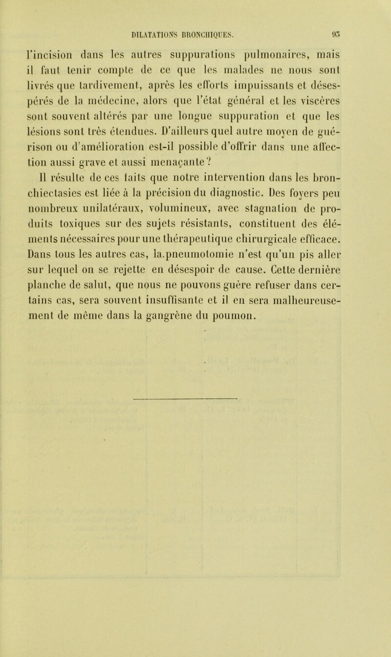 l’incision clans les autres suppurations pulmonaires, mais il Taut tenir compte de ce que les malades ne nous sonl livres que tardivement, apres les efforts impuissants et deses- peres de la medecine, alors que l’etat general et les viscercs sont souvent alteres par une longue suppuration et que les lesions sont tres etendues. D’ailleurs quel autre moyen de gue- rison on d’amelioration est-il possible d’offrir dans une affec- tion aussi grave et aussi menagante ? 11 resulte de ces taits que notre intervention dans les bron- chiectasies est liee a la precision du diagnostic. Des foyers pen nonibreux unilateraux, volumineux, avec stagnation de pro- duits toxiques sur des sujets resistants, coilstituent des ele- ments necessaires pour une therapeutique chirurgicale efficace. Dans tous les autres cas, la.pneumotomie n’est qu’un pis allcr sur lequel on se rejette en desespoir de cause. Cette derniere planche de salut, que nous ne pouvons guere refuser dans cer- tains cas, sera souvent insuffisante et il en sera malheureuse- ment de meme dans la gangrene du poumon.