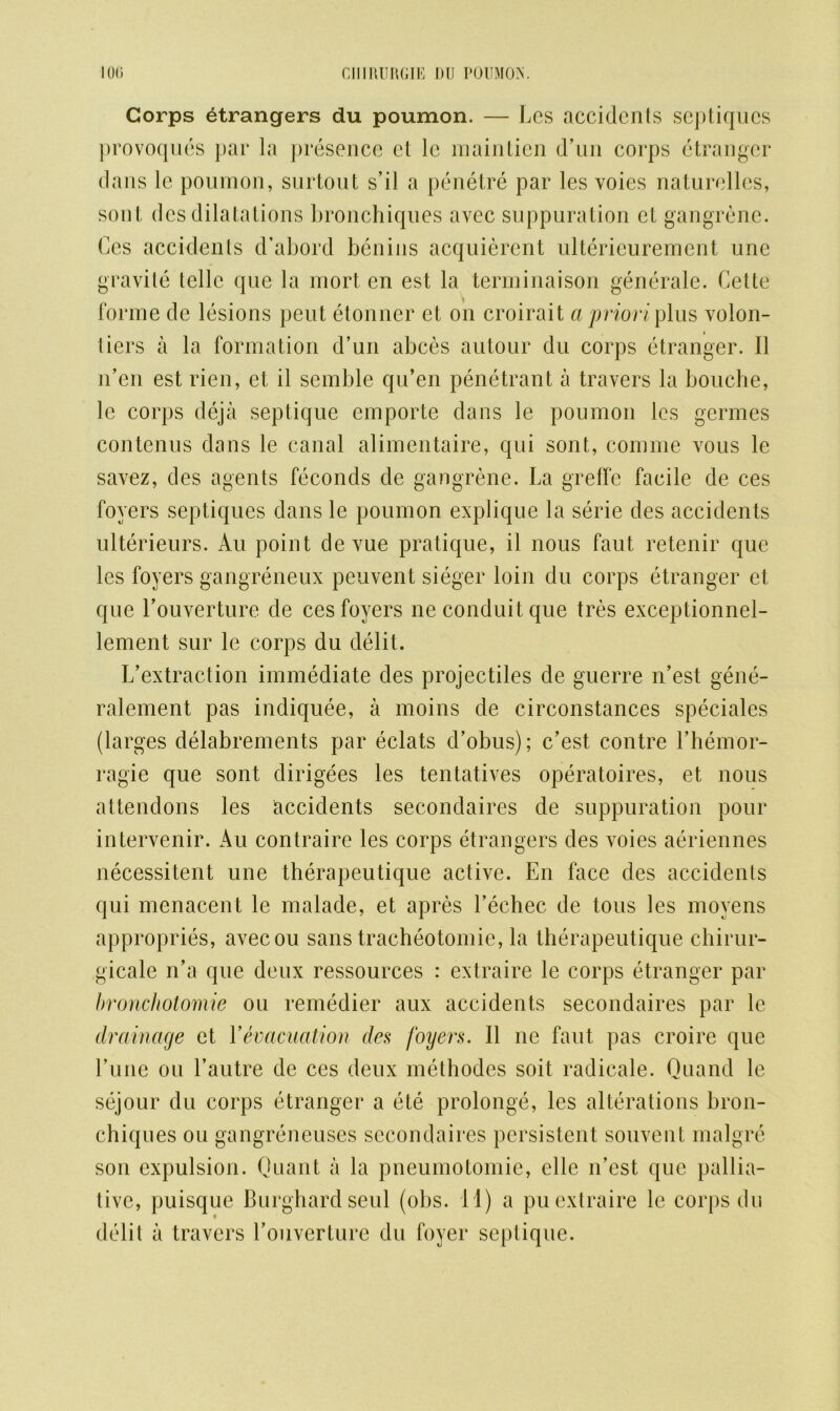 Corps etrangers du poumon. — Les accidents septiques provoques par la presence ct Jc maintien d’un corps etranger dans lc poumon, surtout s’il a penetre par les voies naturellcs, sont des dilatations bronchiques avec suppuration cl gangrene. Ces accidents d’abord benins acquierent ulterieurement une gravite telle que la mort en est la terminaison generate. Cette forme de lesions peut etonner et on croirait a priori plus volon- tiers a la formation d’un abces autour du corps etranger. II n’en est rien, et il semble qu’en penetrant a travers la bouche, lc corps deja septique emporte dans le poumon les germes contenus dans le canal alimentaire, qui sont, comme vous le savez, des agents feconds de gangrene. La greffe facile de ces foyers septiques dans le poumon explique la serie des accidents ulterieurs. Au point de vue pratique, il nous faut retenir que les foyers gangreneux peuvent sieger loin du corps etranger et que Louverture de ces foyers ne conduit que tres exceptionnel- lement sur le corps du debt. L’ex tract ion immediate des projectiles de guerre n’est gene- ralement pas indiquee, a moins de circonstances speciales (larges delabrements par eclats d’obus); c’est contre l’hemor- ragie que sont dirigees les tentatives operatoires, et nous attendons les accidents secondaires de suppuration pour intervenir. Au contraire les corps etrangers des voies aeriennes necessitent une therapeutique active. En face des accidents qui menacent le malade, et apres l’echec de tons les moyens appropries, avecou sans tracheotomie, la therapeutique chirur- gicale n’a que deux ressources : extraire le corps etranger par bronchotomie ou remedier aux accidents secondaires par 1c. drainage et Yevacuation des foyers. Il ne faut pas croire que Tune ou l’autre de ces deux methodes soit radicale. Quand le sejour du corps etranger a ete prolonge, les alterations bron- chiques ou gangreneuses secondaires persistent souvent malgre son expulsion. Quant a la pneumotomie, elle n’est que pallia- tive, puisque Burghard seul (obs. 11) a pu extraire le corps du debt a travers Louverture du foyer septique.