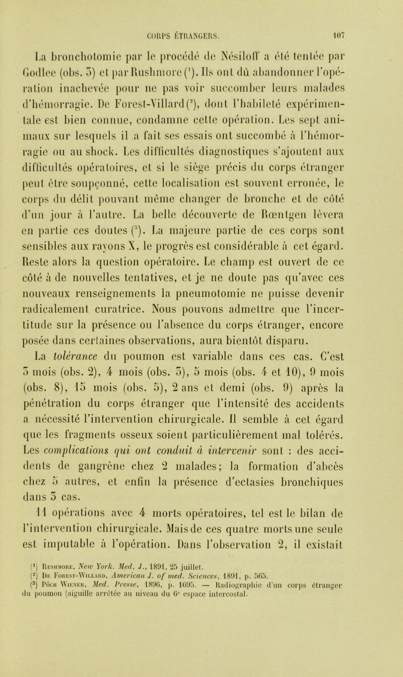 La bronchotomie par le procede de Nesiloff a ete tentee par Godlee (obs. 5) et parRushmorc (*). Ils out du abandonncr l’ope- ration inachevee pour 11c pas voir succombcr leurs malades d’hemorragie. De Forest-Yillard(2), dont Fhabilete experimen- tale est bien connue, condamne cette operation. Les sept ani- maux sur lesquels il a fait ses essais out succombe a l’hemor- ragie on au shock. Les difficultes diagnostiques s’ajoutent aux difflcultes operatoires, et si le siege precis du corps etranger pent etre soupQonne, cette localisation est souvent erronee, le corps du debt pouvant meme changer de bronche et de cote d’un jour a Fautre. La belle decouverte de Roentgen levera en partie ces doutes (r>). La majeure partie de ces corps sont sensibles aux rayons X, le progres est considerable a cet egard. Reste alors la question operatoire. Le champ est ouvert de cc cote a de nouvelles tentatives, et je ne doute pas qu’avec ces nouveaux renseignements la pneumotomie ne puisse devenir radicalement curatrice. Nous pouvons admettre que l’incer- titude sur la presence ou Labsence du corps etranger, encore posee dans cerlaines observations, aura bientot disparu. La tolerance du poumon est variable dans ces cas. C’est 5 mois (obs. 2), 4 mois (obs. 5), 5 mois (obs. 4 et 10), 9 mois (obs. 8), 15 mois (obs. 5), 2 ans et demi (obs. 9) apres la penetration du corps etranger que Lintensite des accidents a necessite Lintervention chirurgicale. II semble a cet egard que les fragments osseux soient particulierement mal toleres. Les complications qui ont conduit a intervenir sont : des acci- dents de gangrene chez 2 malades; la formation d’abces chez 5 autres, et enfin la presence d’ectasies bronchiques dans 5 cas. 11 operations avec 4 morts opera toires, tel est le bilan de Lintervention chirurgicale. Maisde ces quatre morts une seule est imputable a Loperation. Dans Lobservation 2, il cxistait (*) Rusiimore, New York. Med, J., 1891. 25 juillet. (-) De Forest-Willard, American J. of vied. Sciences, 1891, p. 505. (3) Pticii Wiener, Med. Presse, 1896, p. 1695. — Radiographic d’un corps etranger du poumon (aiguille arretee au niveau du 6C espace intercostal.