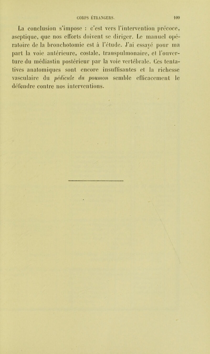 La conclusion s’impose : c’est vers l’intervention precoce, aseptique, que nos efforts doivent sc diriger. Le manucl ope- ratoire de la bronchotomie cst a l’etude. J’ai essaye pour ma part la voie anterieure, costale, trairspulmonaire, el Louver- ture du mediastin posterieur }>ar la voie vertebrale. Ces tenta- tivcs anatomiques sont encore insuffisantes el la richcssc vasculaire du pedimde du poumon semble efficacement le defendre contre nos interventions.