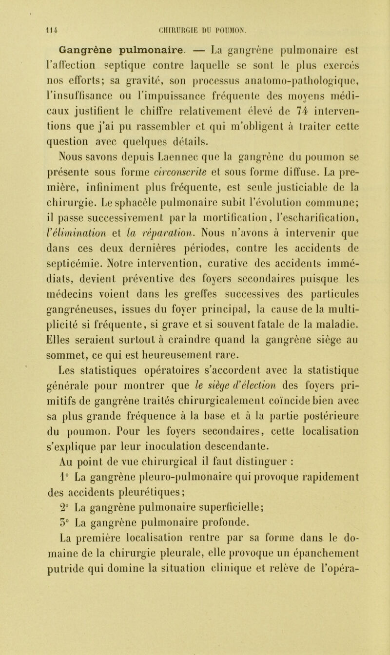 Gangrene pulmonaire. — La gangrene pulmonaire est l’affection septique contre laquelle se sont le plus exerces nos efforts; sa gravite, son processus anatomo-pathologiquc, l’insuffisance ou l’impuissance frequente dcs moyens medi- caux justifient le chiffre relativement eleve dc 74 interven- tions que j’ai pu rassembler et qui m’obligent a traitor cettc question avcc quelques details. Nous savons depuis Laennec que la gangrene du poumon se presente sous forme circonscrite et sous forme diffuse. La pre- miere, infiniment plus frequente, est seule justiciable de la chirurgie. Lesphacele pulmonaire subit revolution commune; il passe successivement par la mortification, fescharification, 1’ elimination et la reparation. Nous if a von s a intervenir que dans ces deux dernieres periodes, contre les accidents de septicemie. Notre intervention, curative des accidents imme- diats, devient preventive des foyers secondaires puisque les medecins voient dans les greffes successives des particules gangreneuses, issues du foyer principal, la cause de la multi- plicity si frequente, si grave et si souvent fatale de la maladie. Elies seraient surtout a craindre quand la gangrene siege au sommet, ce qui est heureusement rare. Les statistiques operatoires s’accordent avec la statistique generate pour montrer que le si&ge d’election des foyers pri- mitifs de gangrene traites chirurgicalement coincide bien avec sa plus grande frequence a la base et a la partie posterieurc du poumon. Pour les foyers secondaires, cette localisation s’explique par leur inoculation descendante. Au point de vue chirurgical il faut distinguer : 1° La gangrene pleuro-pulmonaire qui provoque rapidement des accidents pleuretiques; 2° La gangrene pulmonaire superficielle; 5° La gangrene pulmonaire prolonde. La premiere localisation centre par sa forme dans le do- maine de la chirurgie pleurale, elle provoque un epanchement putride qui domine la situation clinique et releve de l’opera-