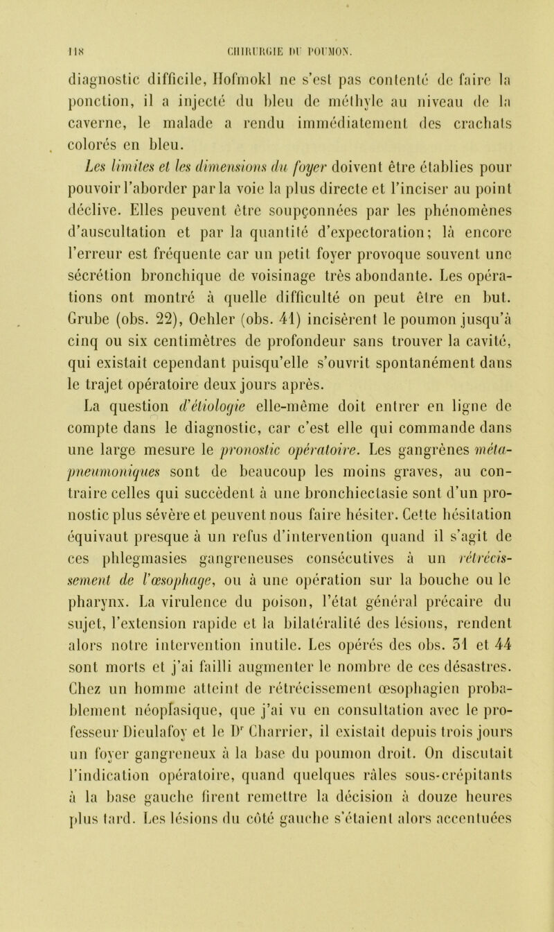 diagnostic difficile, Hofmokl ne s’cst pas contenle dc faire la ponction, il a injecte du bleu de methyle au niveau de la caverne, le malade a rendu immediatement des crachats colores en bleu. Les limites et les dimensions du foyer doivent etre ctablies pour pouvoir faborder par la voie la plus directe et finciser au point declive. Elies peuvent etre soupconnees par les phenomenes d’auscultation et par la quantile d’expectoration; la encore l’erreur est frequente car un petit foyer provoque souvent une secretion bronchique de voisinage tres abondante. Les opera- tions ont montre a quelle difficulty on peut etre en but. Grube (obs. 22), Oehler (obs. 41) inciserent le poumon jusqu’a cinq ou six centimetres de profondeur sans trouver la cavite, qui existait cependant puisqu’elle s’ouvrit spontanement dans le trajet operatoire deux jours apres. La question d’etiologie elle-meme doit entrer en ligne de compte dans le diagnostic, car c’est elle qui commande dans une large mesure le pronostic operatoire. Les gangrenes meta- pneumoniques sont de beaucoup les moins graves, au con- traire celles qui succedent a une bronchiectasie sont d’un pro- nostic plus severe et peuvent nous faire hesiter. Cette hesitation equivaut presque a un refus d’intervention quand il s’agit de ces phlegmasies gangreneuses consecutives a un retrecis- sement de Vmophage, ou a une operation sur la bouche ou le pharynx. La virulence du poison, l’etat general precaire du sujet, fextension rapide et la bilateralite des lesions, rendent alors notre intervention inutile. Les operes des obs. 51 et 44 sont morts et j’ai failli augmenter le nombre de ces desastres. Chez un homme atteint de retrecissement oesopbagicn proba- blement neoplasique, que j’ai vu en consultation avec le pro- fesseur Dieulafoy et le D1 Charrier, il existait depuis trois jours un foyer gangreneux a la base du poumon droit. On discutait findication operatoire, quand quelques rales sous-crepitants a la base gauche firent remettre la decision a douze heures plus tard. Les lesions du cote gauche s’etaient alors accentuees