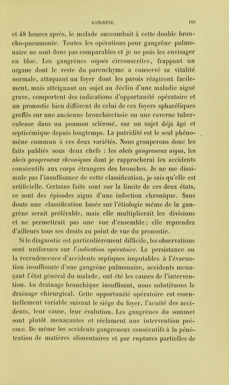 et 48 heures apres, le malade succombait a cette double bron- cho-pneumonie. Toutes lcs operations pour gangrene pulmo- naire ne sont done pas comparables et je ne puis les envisager en bloc. Les gangrenes aigues circonscrites, frappant un organe dont le reste du parenchyme a conserve sa vitalite normale, attaquant un foyer dont les parois reagiront facile- ment, mais atteignant un sujct au declin d’une maladie aigue grave, comportent des indications d’opportunite operatoire et un pronostic bien different de celui de ces foyers sphaceliques grefies sur une ancienne bronchiectasie ou une caverne tuber- culeuse dans un poumon sclerose, sur un sujet deja age et septicemique depuis longtemps. La putridite est le seul pheno- mene commun a ces deux varietes. Nous grouperons done les faits publies sous deux chefs : les abch gangreneux aigus, les abecs gangreneux chroniques dont je rapprocherai les accidents consecutifs aux corps etrangers des bronches. Je ne me dissi- mulc pas rinsuffisance de cette classification, je sais qu’ellc est artificielle. Certains faits sont sur la limite de ces deux etats, ce sont des episodes aigus d’une infection chronique. Sans doute une classification basee sur l’etiologie meine de la gan- grene serait preferable, mais elle multiplierait les divisions et ne permettrait pas line vue d’ensemble; elle reprendra d’ailleurs tous ses droits au point de vue du pronostic. Si le diagnostic est particulierement difficile, les observations sont uniformes sur Vindication operatoire. La persistance ou la recrudescence d’accidents septiques imputables a fevacua- tion insuffisanle d’une gangrene pulmonaire, accidents mena- gant l’etat general du malade, ont ete les causes de Vinterven- tion. Au drainage bronchique insuffisant, nous substituons le drainage chirurgical. Cette opportunite operatoire est essen- tiellement variable suivant le siege du foyer, l’acuite des acci- denls, leur cause, leur evolution. Les gangrenes du sommet sont plutot mena^antes et reclament une intervention pre- coce. De meme les accidents gangreneux consecutifs a la pene- tration de matieres alimentaires et par ruptures partielles de