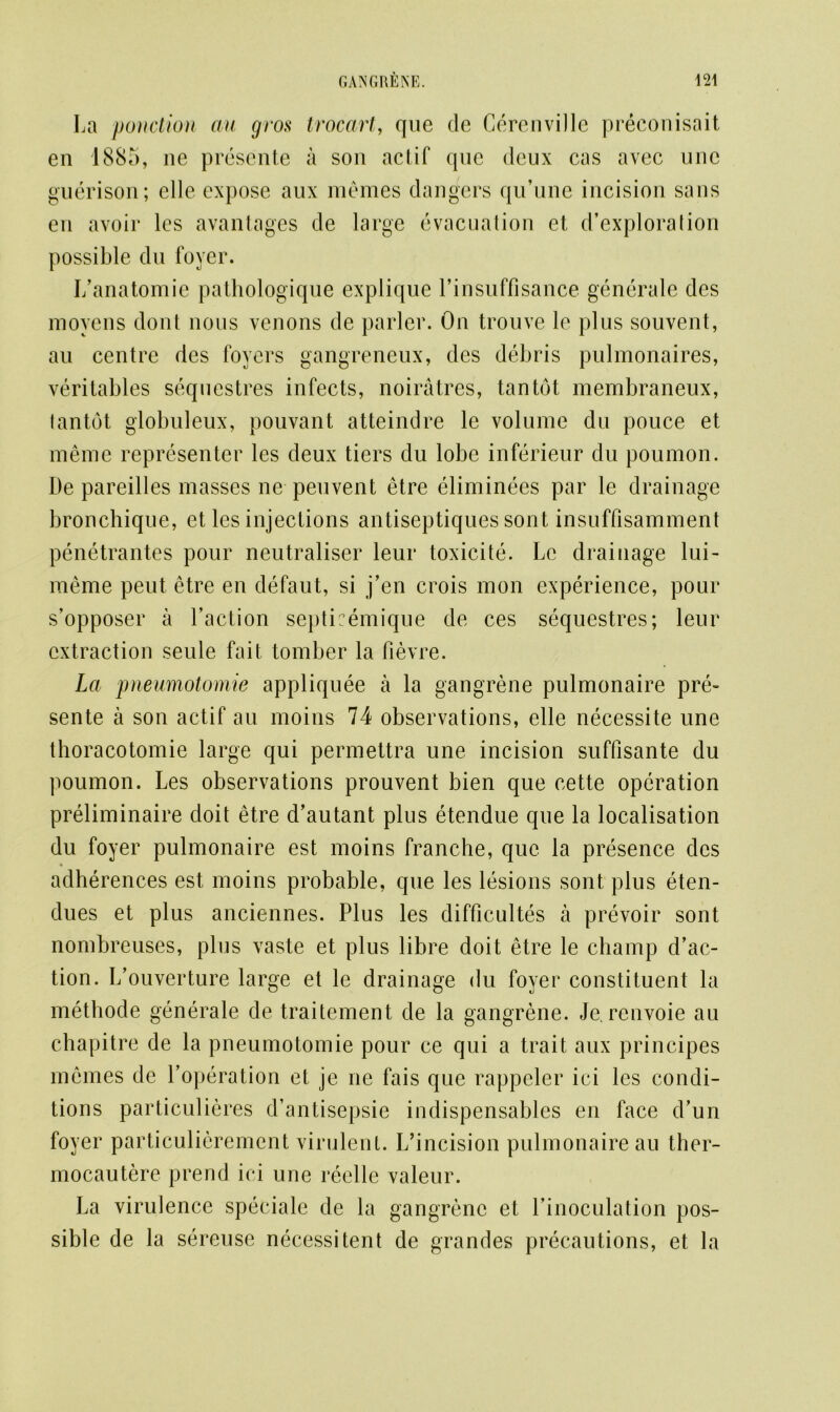 La ponction au gros t roc art, que de Cerenville preconisait en 1885, ne presente a son actif qnc deux cas avec unc guerison; elle expose aux memes dangers qu’une incision sans en avoir les avantages de large evacuation et d’exploralion possible dn foyer. I/anatomic pathologique explique l’insuffisance generate des moyens dont nous venons de parler. On trouve le plus souvent, au centre des foyers gangreneux, des debris pulmonaires, veritables sequestres infects, noiratres, tan tot membraneux, lantdt globuleux, pouvant atteindre le volume du pouce et meme representer les deux tiers du lobe inferieur du poumon. De pareilles masses ne peuvent etre eliminees par le drainage bronchique, et les injections antiseptiques sont insuffisamment penetrantes pour neutraliser leur toxicite. Le drainage lui- meme peut etre en defaut, si j’en crois mon experience, pour s’opposer a Faction septicemique de ces sequestres; leur extraction seule fait tomber la fievre. La pneumotomie appliquee a la gangrene pulmonaire pre- sente a son actif au moins 74 observations, elle necessite une thoracotomie large qui permettra une incision suffisante du poumon. Les observations prouvent bien que cette operation preliminaire doit etre d’autant plus etendue que la localisation du foyer pulmonaire est moins franche, que la presence dcs adherences est moins probable, que les lesions sont plus eten- dues et plus anciennes. Plus les difficultes a prevoir sont nombreuses, plus vaste et plus libre doit etre le champ d’ac- tion. L’ouverture large et le drainage du foyer constituent la methode generale de traitement de la gangrene. Je. renvoie au chapitre de la pneumotomie pour ce qui a trait aux principes memes de Loperation et je ne fais que rappeler ici les condi- tions particuliercs d’antisepsie indispensables en face d’un foyer particulierement virulent. I/incision pulmonaire au ther- mocautere prend ici une reelle valeur. La virulence speciale de la gangrene et l’inoculation pos- sible de la sereuse necessitent de grandes precautions, et la