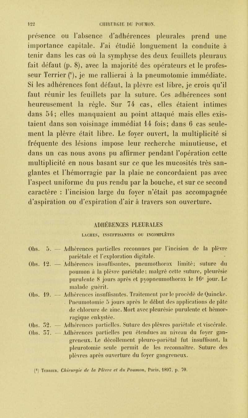 presence ou l’absence d’adherences pleurales prend une importance capitale. J’ai etudie longuemenl la conduite a tenir dans les cas on la symphyse des deux feuillcts pleuraux fait defaut (p. 8), avec la majorite des operateurs et le profes- seur Terrier (*), je me rallierai a la pneumotornie immediate. Si les adherences font defaut, la plevre est libre, je crois qu’il faut reunir les feuillets par la suture. Ces adherences sont heureuscment la regie. Sur 74 cas, elles etaient intimes dans 54; elles manquaient au point attaque mais elles exis- taient dans son voisinage immediat 14 fois; dans 6 cas seule- ment la plevre etait libre. Le foyer ouvert, la multiplicite si frequente des lesions impose leur recherche minutieuse, et dans un cas nous avons pu affirmer pendant l’operation cette multiplicite en nous basant sur ce que les mucosites tres san- glantes et l’hemorragie par la plaie ne concordaient pas avec l’aspect uniforme du pus rendu par la bouche, et sur ce second caractere : Tincision large du foyer n’etait pas accompagnee d’aspiration ou d’expiration d’air a travers son ouverture. ADHERENCES PLEURALES LACHES, INSUFFISANTES OU INCOMPLETES Obs. 5. — Adherences partielles reconnues par l’incision de la plevre parietale et l’exploration digitate. Obs. 12. — Adherences insuffisantes, pneumothorax limite; suture du poumon a la plevre parietale; malgre cette suture, pleuresie purulente 8 jours apres et pyopneumothorax le 16e jour. Le malade guerit. Obs. 11). — Adb erences insuffisantes. Traitement parleprocede de Quincke. Pneumotornie 5 jours apres le debut, des applications de pate de chlorure de zinc. Mort avec pleuresie purulente et liemor- ragique cnkystee. Obs. 32. — Adherences partielles. Suture desplevres parietale etviscerale. Obs. 37. — Adherences partielles peu etendues au niveau du foyer gan- greneux. Le decollement pleuro-parietal flit insuffisant, la pleurolomie seule permit de les reconnaitre. Suture des plevres apres ouverture du foyer gangreneux.
