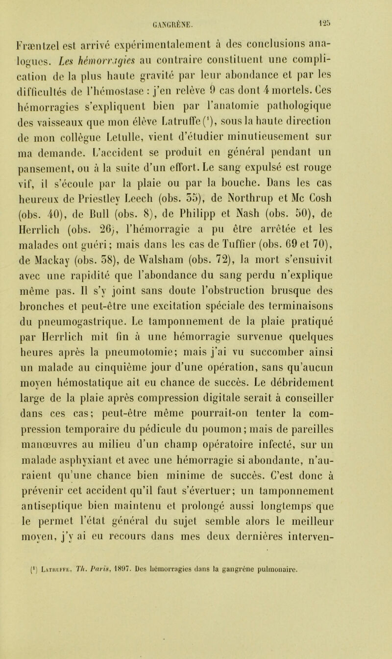 Fraentzel est arrive experimentalement a des conclusions ana- logues. Lea hemorragies au contraire constituent une compli- cation de la plus haute gravite par leur abondance et par les difficultes dc l’hemostase : j’en releve 9 cas dont 4mortels. Ces hemorragies s’expliquent bien par ranatomie pathologique des vaisseaux que mon eleve Latruffe(’), sous la haute direction de mon collegne Letnlle, vient d’etudier minutieusement sur ma demande. [/accident se produit en general pendant un pansement, on a la suite d’un effort. Le sang expulse est rouge vif, it s’ecoule par la plaie ou par la bouche. Dans les cas heureux de Priestley Leech (obs. 55), de Northrup et Me Cosh (obs. 40), de Bull (obs. 8), de Philipp et Nash (obs. 50), de Herrlich (obs. 26), Phemorragie a pu etre arretee et les malades ont gueri; mais dans les cas de Tuffier (obs. 69 et 70), de Mackay (obs. 58), de Walsham (obs. 72), la rnort s’ensuivit avec une rapidite que Yabondance du sang perdu n’explique meme pas. II s’v joint sans doute l’obstruction brusque des bronches et peut-etre une excitation speciale des terminaisons du pneumogastrique. Le tamponnement de la plaie pratique par Herrlich mit fin a une hemorragie survenue quelques heures apres la pneumotomie; mais j’ai vu succomber ainsi un malade au cinquieme jour d’une operation, sans qu’aucun moyen hemostatique ait eu chance de succes. Le debridement large de la plaie apres compression digitale serait a conseiller dans ces cas; peut-etre meme pourrait-on tenter la com- pression temporaire du pedicule du poumon; mais de pareilles manoeuvres au milieu d’un champ operatoire infecte, sur un malade asphyxiant et avec une hemorragie si abondante, n’au- raient qu’une chance bien minime de succes. C’est done a prevenir cet accident qu’il faut s’evertuer; un tamponnement antiseptique bien maintenu et prolonge aussi longtemps que le permet l’etat general du sujet semble alors le meilleur mo veil, i’v ai eu recours dans mes deux dernieres interven- (') Lathlffe, Th. Paris, 1897. Des hemorragies dans la gangrene pulmonaire.