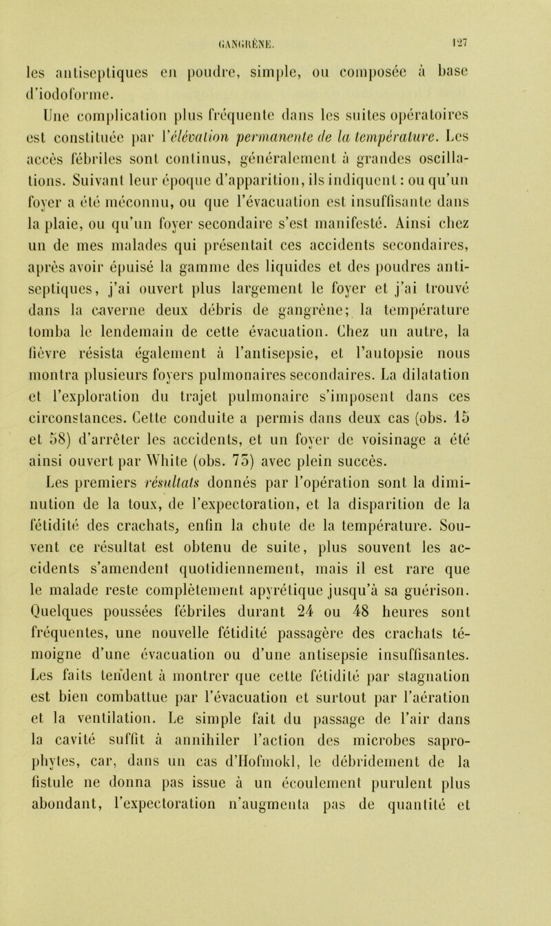 les antiseptiques en poudre, simple, on composee a base d’iodoforme. Une complication plus frequente dans les suites operatoires est constitute par Y elevation permanente de la temperature. Les acces febriles sont continus, generalement a grandes oscilla- tions. Suivant leur epoque d’apparition, ils indiquent: ou qu’un foyer a etc meconnu, ou que Fevacuation est insuffisante dans la plaie, ou qu’un foyer secondaire s’est manifesto. Ainsi cliez un de mes malades qui presen tail ces accidents secondaires, apres avoir epuise la gam me des liquides et des poudres anti- septiques, j’ai ouvert plus largement le foyer et j’ai trouve dans la caverne deux debris de gangrene; la temperature tomba le lendemain de cette evacuation. Chez un autre, la fievre resista egalement a l’antisepsie, et l’autopsie nous montra plusieurs foyers pulmonaires secondaires. La dilatation et l’exploration du trajet pulmonaire s’imposent dans ces circonstances. Cette conduite a perm is dans deux cas (obs. 15 et 58) d’arreter les accidents, et un foyer de voisinage a ete ainsi ouvert par White (obs. 75) avec plein succes. Les premiers resultats donnes par Foperation sont la dimi- nution de la toux, de Lexpectoration, et la disparition de la fetidite des crachats, enfin la chute de la temperature. Sou- vent ce resultat est obtenu de suite, plus souvent les ac- cidents s’amendent quotidiennement, mais il est rare que le malade reste completement apyretique jusqu’a sa guerison. Quelques poussees febriles durant 24 ou 48 heures sont frequentes, une nouvelle fetidite passagere des crachats te- moigne d’une evacuation ou d’une antisepsie insuffisantes. Les fa its tendent a montrer que cette fetidite par stagnation est bien combattue par Yevacuation et surtout par Iteration et la ventilation. Le simple fait du passage de Lair dans la cavite suffit a annihiler Faction des microbes sapro- phytes, car, dans un cas d’Hofmokl, le debridement de la listule ne donna pas issue a un ecoulement purulent plus abundant, Fexpectoration n’augmenta pas de quantite et