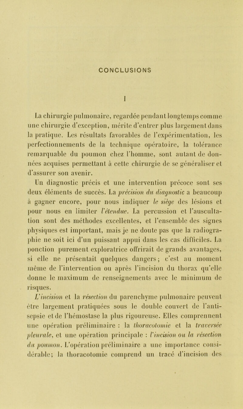 CONCLUSIONS I La chirurgie pulmonaire, regardee pendant longtemps comme une chirurgie d’exception, merite d’entrer plus largementdans la pratique. Les resultats favorables de L experimentation, les perfectionnements de la technique operatoire, la tolerance remarquable du poumon chez I’homme, sont autant de don- nees acquises permettant a cette chirurgie de se generalise!’et d’assurer son avenir. Un diagnostic precis et une intervention precoce sont ses deux elements de succes. La precision du diagnostic a beaucoup a gagner encore, pour nous indiquer le siege des lesions et pour nous en limiter Vetendue. La percussion et Lausculta- tion sont des methodes excellentes, et Lensemble des signes physiques est important, mais je ne donte pas que la radiogra- phie ne soit ici d’un puissant appui dans les cas difficiles. La ponction purement exploratrice offrirait de grands avantages, si elle ne presentait quelques dangers; c’est an moment memc de Lintervention ou apres Lincision du thorax qu’elle donne le maximum de renseignements avec le minimum de risques. Lincision et la resection du parenchyme pulmonaire peuvent etre largement pratiquees sous le double couvert de Lanti- scpsie etde Lhemostase la plus rigoureuse. Elies comprennent une operation preliminaire : la thoracotomie et la traversee pleurale, et une operation principale : Vincision ou la resection du poumon. L’operation preliminaire a line importance consi- derable; la thoracotomie comprcnd un trace d’incision des