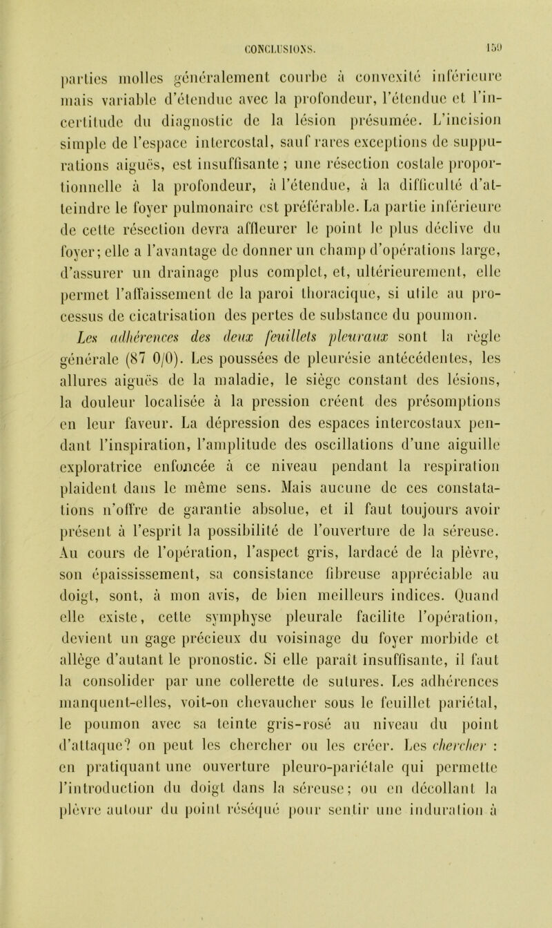 parties molles generalement courbe a convexite infericure mais variable d’etendue avec la profondeur, Letcndue et l’in- certitude du diagnostic dc la lesion presumee. L’incision simple de Lespacc intercostal, sauf rares exceptions de suppu- rations aigues, est insuffisante ; une resection costale propor- tionnelle a la profondeur, a Letendue, a la difliculto d’at- teindre le foyer pulmonairc est preferable. La partie infericure de cette resection devra affleurer le point le plus declivc du foyer; elle a l'avantage dc donner un champ d’operations large, d’assurer un drainage plus complet, et, ulterieurement, elle permet raffaissement dc la paroi tlioracique, si utile au pro- cessus de cicatrisation des pertes de substance du poumon. Les adherences des deux feuillets pleuraux sont la regie generale (87 0/0). Les poussees de pleuresie antecedentes, les allures aigues de la maladie, le siege constant des lesions, la douleur localisee a la pression creent des presomptions en lcur faveur. La depression des espaces intercostaux pen- dant Linspiration, Lamplitude des oscillations d’une aiguille exploratrice enfoncee a ce niveau pendant la respiration plaident dans le meme sens. Mais aucune de ces constata- tions n’offre de garantie absolue, et il faut toujours avoir present a Lesprit la possibilite de Louverture de la sereuse. Au cours de Loperation, Laspect gris, lardace de la plevre, son epaississement, sa consistance fibreuse appreciable au doigt, sont, a mon avis, de bien meilleurs indices. Quand elle existe, cette sympbyse pleurale facilite Loperation, dcvient un gage precieux du voisinage du foyer morbide et allege d’autant le pronostic. Si elle parait insuffisante, il faut la consolider par une collerette de sutures. Les adherences manquent-elles, voit-on chevaucber sous le feuillet parietal, le poumon avec sa teinte gris-rose au niveau du point d’attaquc? on peut les chercher ou les crecr. Les cherclier : en pratiquant une ouverture pleuro-parietale qui pcrmctte Lintroduction du doigt dans la sereuse; ou en decollant la plevre autour du point reseque pour sentir une induration a