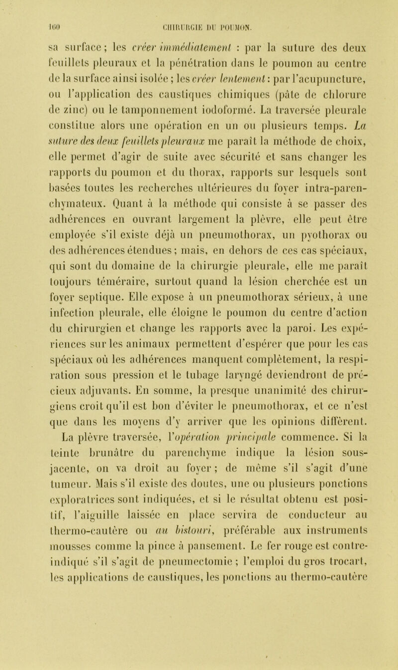sa surface; les creer immddiatement : par la suture des deux feuillets pleuraux et la penetration dans le poumon au centre de la surface ainsi isolee ; les creer lentement: par I’acupuncture, ou Eapplication des caustiques chimiques (pate de clilorure dc zinc) ou le tamponuement iodoforme. La traversee plcurale cons tit lie alors une operation en un ou plusieurs temps. La suture cles deux feuillets pleuraux me parait la methode de choix, elle permet d’agir de suite avec securite et sans changer les rapports du poumon et du thorax, rapports sur lesquels sont basecs toutes les recherches ulterieures du foyer intra-parcn- chymateux. Quant a la methode qui consiste a se passer des adherences en ouvrant largement la plevre, elle peut etre employee s’il existe deja un pneumothorax, un pyothorax ou des adherences etendues; mais, en dehors de ces cas speciaux, qui sont du domaine de la chirurgie pleurale, elle me parait toujours temeraire, surtout quand la lesion cherchee est un foyer septique. Elle expose a un pneumothorax serieux, a une infection pleurale, elle eloigne le poumon du centre d’action du chirurgien et change les rapports avec la paroi. Les expe- riences sur les animaux permettent d’esperer que pour les cas speciaux ou les adherences manquent completement, la respi- ration sous pression et le tubage larynge deviendront de pre- cieux adjuvants. En somnie, la presquc unanimite des chirur- giens croit qu’il est bon d’eviter le pneumothorax, et ce n’cst que dans les movens d’y arriver que les opinions different. La plevre traversee, Voperation princlpale commence. Si la teinte brunatre du parenchyme indique la lesion sous- jacentc, on va droit au foyer; de meme s’il s’agit d’une tumour. Mais s’il existe des doules, une ou plusieurs ponctions exploratrices sont indiquees, et si le resultat ohtenu est posi- tif, Laiguille laissec en place servira de conducteur au thermo-cautere ou au bistouri, preferable aux instruments mousses comme la pince a pansement. Le fer rouge est contre- indique s’il s’agit de pneumectomie; l’emploi du gros trocart, les applications dc caustiques, les ponctions au thermo-cautere