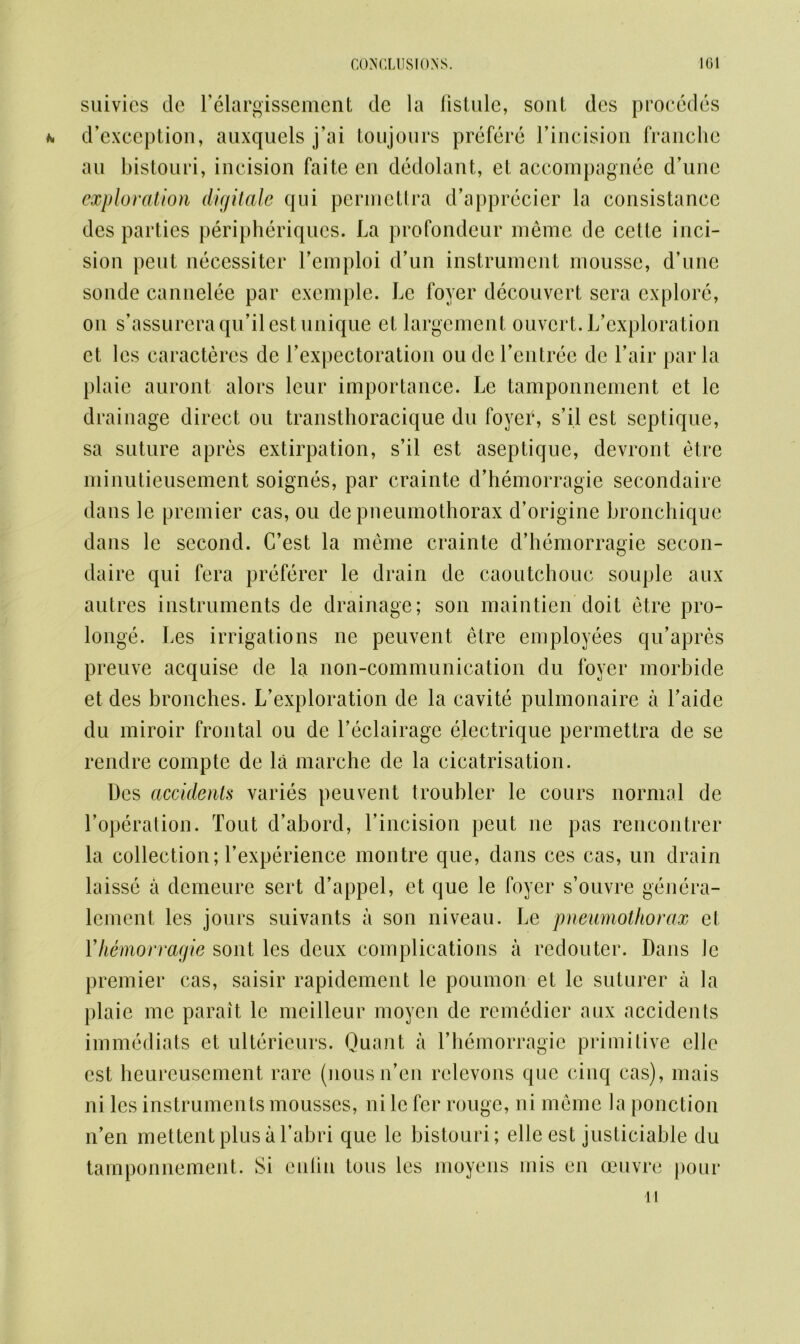 suivies de l’elargissement dc la fistule, soul des procedes d’exception, auxquels j’ai toujours prefere l’incision franchc au bistouri, incision faite cn dedolant, el accompagnee d’unc exploration digitale qui permclira d’apprecier la consistance des parties peripheriques. La profondeur meme de cetle inci- sion pent neccssitcr l’emploi d’un instrument mousse, d’unc sonde cannelee par exemple. Le foyer decouvert sera explore, on s’assureraqu’ilest unique et largement ouvert. L’exploration et les caracteres de l’expectoration ou dc l’entree de Fair par la plaie auront alors leur importance. Le tamponnement et lc drainage direct ou transthoracique du foyer, s’il est septique, sa suture apres extirpation, s’il est aseptique, devront etre minutieusement soignes, par crainte d’hemorragie secondaire dans le premier cas, ou dc pneumothorax d’origine bronchiquc dans le second. C’est la meme crainte d’hemorragie secon- daire qui fera preferer le drain de caoutchouc souple aux autres instruments de drainage; son maintien doit etre pro- longs Les irrigations ne peuvent etre employees qu’apres preuve acquise de la non-communication du foyer morbide et des bronches. L’exploration de la cavite pulmonaire a l’aide du miroir frontal ou de l’eclairage electrique permettra de se rendre compte de la marche de la cicatrisation. Des accidents varies peuvent troubler le cours normal de I’operation. Tout d’abord, l’incision peut ne pas rencontrer la collection; Texperience montre que, dans ces cas, un drain laisse a demeure sert d’appel, et que le foyer s’ouvre genera- lement les jours suivants a son niveau. Le pneumothorax cl Yhemorragie sont les deux complications a redouter. Dans le premier cas, saisir rapidement le poumon et le suturer a la plaie me parait le meilleur moyen de remedier aux accidents immediats et ulterieurs. Quant a 1’hemorragie primitive elle est heureusement rare (nousn’en relevons que cinq cas), mais ni les instruments mousses, ni lc fer rouge, ni meme la ponction n’en mettent plus a l’abri que le bistouri; elle est justiciable du tamponnement. Si enlin tons les moyens mis en oeuvre pour
