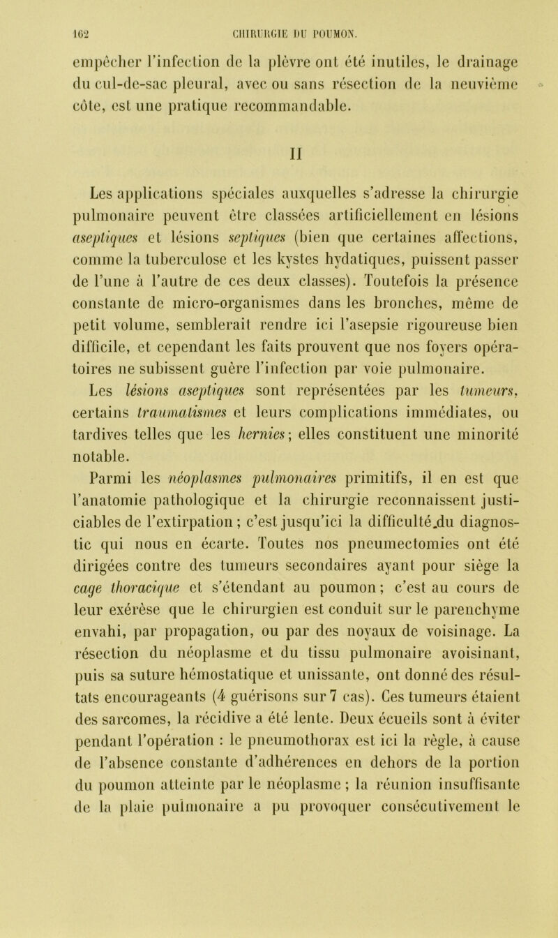 empecher binfection do la plevre ont ete inutiles, le drainage du cul-de-sac pleural, avec on sans resection de la ncuviernc cote, est une pratique recommandable. II Les applications speciales auxquelles s’adresse la chirurgie pulmonaire peuvent etre classees artificiellement en lesions aseptiques et lesions septiques (bien que certaines affections, comme la tuberculose et les kystes hydatiques, puissent passer de Tune a bautre de ces deux classes). Toutefois la presence constante de micro-organismes dans les bronches, meme de petit volume, semblerait rendre ici l’asepsie rigoureuse bien difficile, et cependant les faits prouvent que nos foyers opera- toires ne subissent guere binfection par voie pulmonaire. Les lesions aseptiques sont representees par les tumeurs, certains traumatismes et leurs complications immediates, on tardives telles que les hernies; elles constituent une minorite notable. Parmi les neoplasmes pulmonaires primitifs, il en est que banatomie pathologique et la chirurgie reconnaissent justi- ciables de bextirpation; c’est jusqu’ici la difficulte.du diagnos- tic qui nous en ecarte. Toutes nos pneumectomies ont ete dirigees contre des tumeurs secondaires ayant pour siege la cage thoracique et s’etendant au poumon; c’est au cours de leur exerese que le chirurgien est conduit sur le parenchyme envahi, par propagation, ou par des noyaux de voisinage. La resection du neoplasme et du tissu pulmonaire avoisinant, puis sa suture hemostatique et unissante, ont donnedes resul- tats encourageants (4 guerisons sur 7 cas). Ces tumeurs etaient des sarcomes, la recidive a ete lente. Deux ecueils sont a eviter pendant boperation : le pneumothorax est ici la regie, a cause de babsence constante d’adherences en dehors de la portion du poumon atteinte par le neoplasme; la reunion insuffisante de la plaie pulmonaire a pu provoquer consecutivement le