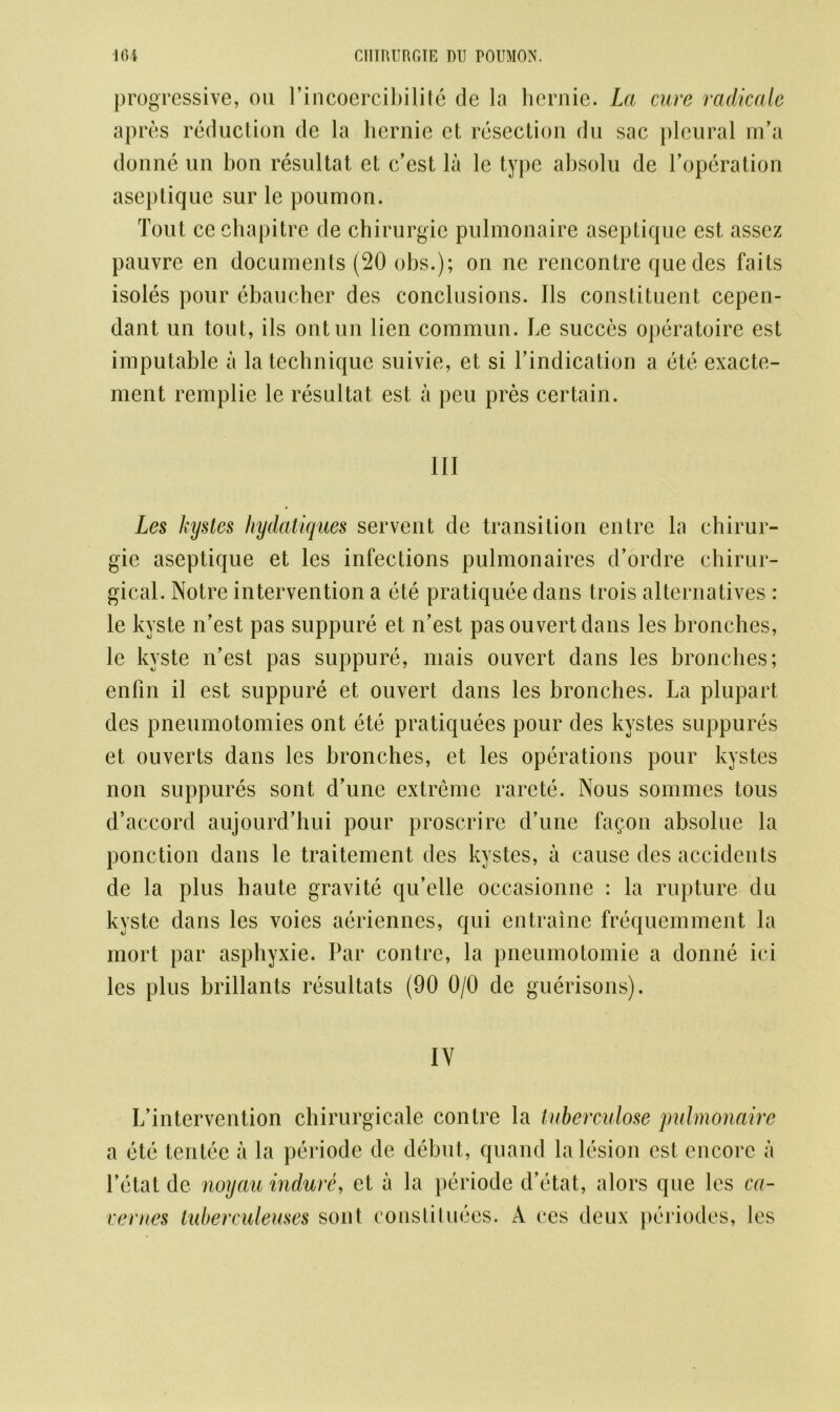 progressive, on I’incoercibilite de la hernie. La cure radicate apres reduction de la hernie et resection du sac pleural m’a donne un bon resultat et c’est la le type absolu de l’operation aseptique sur le poumon. Tout cc chapitre de chirurgie pulmonaire aseptique est assez pauvre en documents (20 obs.); on ne rencontre quedes faits isoles pour ebaucher des conclusions. Ils constituent cepen- dant un tout, ils ontun lien commun. Le succes operatoire est imputable a la technique suivie, et si l’indication a ete exacte- ment remplie le resultat est a pen pres certain. Ill Les kystcs hydatiques servent de transition entre la chirur- gie aseptique et les infections pulmonaires d’ordre chirur- gical. Notre intervention a ete pratiquee dans trois alternatives : le kyste n’est pas suppure et n’est pas ouvert dans les bronches, le kyste n’est pas suppure, mais ouvert dans les bronches; enfin il est suppure et ouvert dans les bronches. La plupart des pneumotomies ont ete pratiquees pour des kystes suppures et ouverts dans les bronches, et les operations pour kystes non suppures sont d’une extreme rarcte. Nous sommes tous d’accord aujourd’hui pour proscrire d’une fagon absolue la ponction dans le traitement des kystes, a cause des accidents de la plus haute gravite qu’elle occasionne : la rupture du kyste dans les voies aeriennes, qui entraine frequemment la mort par asphyxie. Par contre, la pneumotomie a donne ici les plus brillants resultats (90 0/0 de guerisons). IV L’intervention chirurgicale contre la tuberculose pulmonaire a ete tentee a la periode de debut, quand la lesion est encore a l’etatdc noyau indure, et a la periode d’etat, alors que les ca- vernes tuberculeuses sont constitutes. A ces deux periodes, les