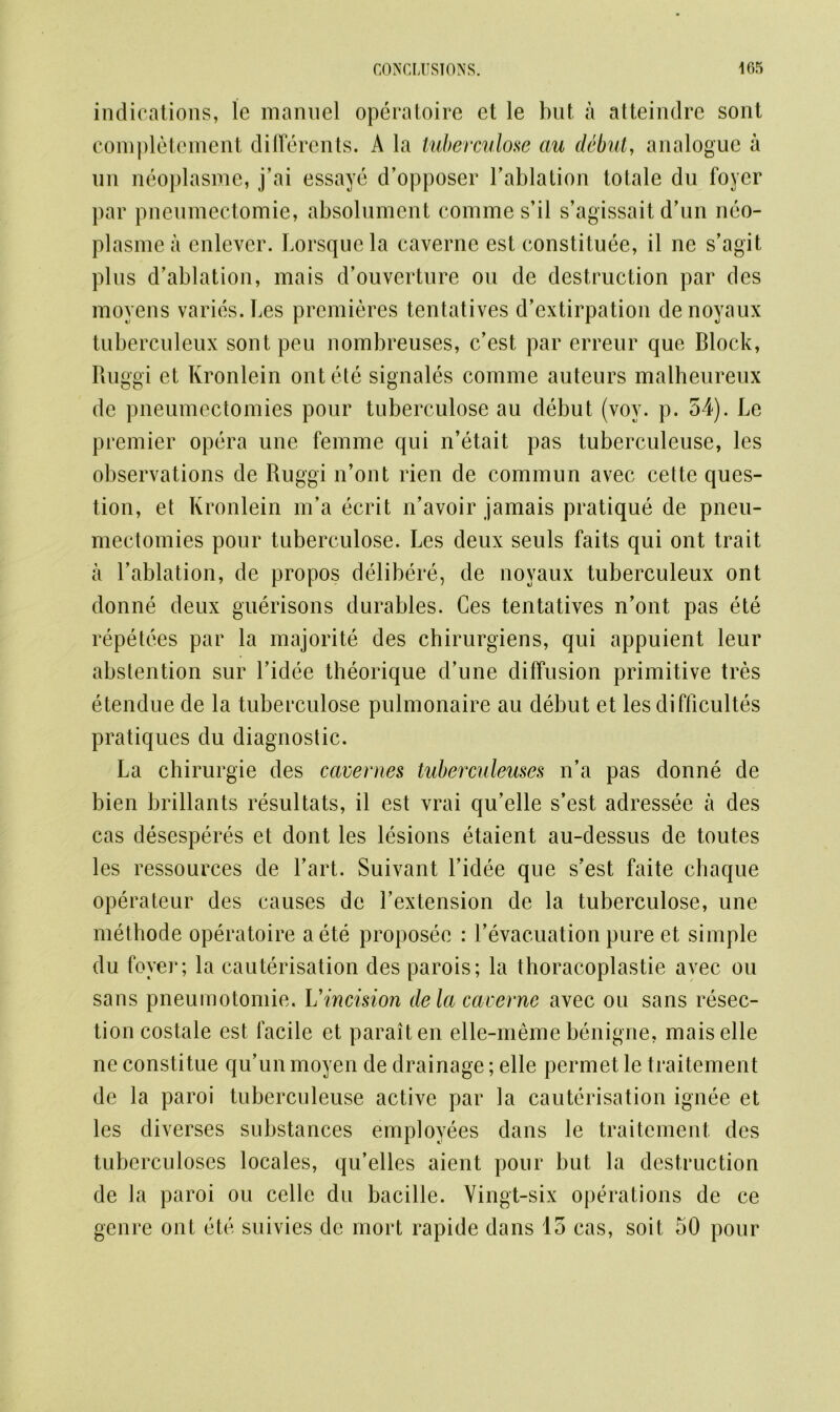 indications, le mannel operatoire et le but a atteindre sont complement differents. A la tuberculose au debut, analogue a un neoplasme, j’ai essaye d’opposer l’ablation totale du foyer par pneumectomie, absolument comme s’il s’agissait d’un neo- plasmea enlever. Lorsquela caverne est constitute, il ne s’agit plus d’ablation, mais d’ouverture on de destruction par des moyens varies. Les premieres tentatives d’extirpation denoyaux tuberculeux sontpeu nombreuses, e’est par erreur que Block, Ruggi et Kronlein ont ete signales comme auteurs malheureux de pneumectomies pour tuberculose au debut (voy. p. 54). Le premier opera une femme qui n’etait pas tuberculeuse, les observations de Ruggi n’ont rien de commun avec cette ques- tion, et Kronlein m’a ecrit n’avoir jamais pratique de pneu- mectomies pour tuberculose. Les deux seuls faits qui ont trait a 1’ablation, de propos delibere, de noyaux tuberculeux ont donne deux guerisons durables. Ces tentatives n’ont pas ete repetees par la majorite des chirurgiens, qui appuient leur abstention sur l’idee theorique d’une diffusion primitive tres etendue de la tuberculose pulmonaire au debut et les difficultes pratiques du diagnostic. La chirurgie des cavernes tuberculeuses n’a pas donne de bien brillants resultats, il est vrai qu’elle s’est adressee a des cas desesperes et dont les lesions etaient au-dessus de toutes les ressources de l’art. Suivant Lidee que s’est faite chaque operateur des causes de Lextension de la tuberculose, une methode operatoire a ete proposec : l’evacuation pure et simple du foyer; la cauterisation des parois; la thoracoplastie avec ou sans pneumotomie. Vincision dela caverne avec ou sans resec- tion costale est facile et paraiten elle-meme benigne, maiselle ne constitue qu’unmoyen de drainage; elle permet le traitement de la paroi tuberculeuse active par la cauterisation ignee et les diverses substances employees dans le traitement des tuberculoses locales, qu’elles aient pour but la destruction de la paroi ou celle du bacille. Yingt-six operations de ce genre ont ete suivies de mort rapide dans 15 cas, soit 50 pour