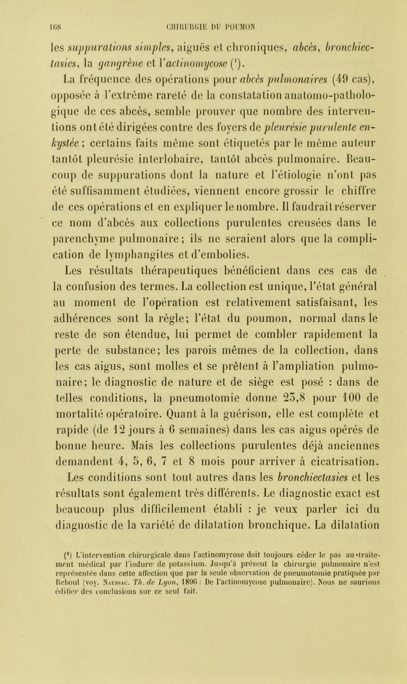 les suppurations simples, aigues el, chroniques, abets, bronchiec- tasies, la gangrtne et Y actinomycose (1). La frequence des operations pour abets pulmonaires (49 cas), opposee a Yextreme rarete de la constatation anatomo-patholo- gique de ces abces, semble prouver que nombre des interven- tions ontete dirigees contre des foyers de pleuresie purulente en- kystee; certains faits meme sont etiquetes par le meme auteur tantot pleuresie interlobaire, tantot abces pulmonaire. Beau- coup de suppurations dont la nature et l’etiologie n’ont pas ete suffisamment etudiees, viennent encore grossir le chiffre de ces operations et en expliquer le nombre. II faudrait reserver ce nom d’abces aux collections purulentes creusees dans le parenchyme pulmonaire; ils ne seraient alors que la compli- cation de lymphangites et d’embolies. Les resultats therapeutiques beneficient dans ces cas de la confusion des termes. La collection est unique, l’etat general au moment de Loperation est relativement satislaisant, les adherences sont la regie; Letat du poumon, normal dans le reste de son etendue, lui permet de combler rapidement la perte de substance; les parois memes de la collection, dans les cas aigus, sont molles et se pretent a l’ampliation pulmo- naire; le diagnostic de nature et de siege est pose : dans de telles conditions, la pneumotomie donne 25,8 pour 100 de mortality operatoire. Quant a la guerison, elle est complete et rapide (de 12 jours a 6 semaines) dans les cas aigus operes de bonne heure. Mais les collections purulentes deja anciennes demandent 4, 5, 6, 7 et 8 mois pour arriver a cicatrisation. Les conditions sont tout autres dans les bronchiectasies et les resultats sont egalement tres differenls. Le diagnostic exact est beaucoup plus difficilemcnt etabli : je veux parler ici du diagnostic de la variete de dilatation bronebique. La dilatation p) L’intervention chirurgicale dans l’actinomycose doit toujours coder le pas au»traite- ment medical par l’iodure dc potassium. Jusqu’a present la chirurgie pulmonaire n’est represenlee dans celte alfection (jue par la scule observation de pneumotomie pratiquee par Reboul (voy. Naussac. Th.de Lyon, 1800: De l’actinomycose pulmonaire). Nous ne saurions edifier des conclusions sur ce seul fait.