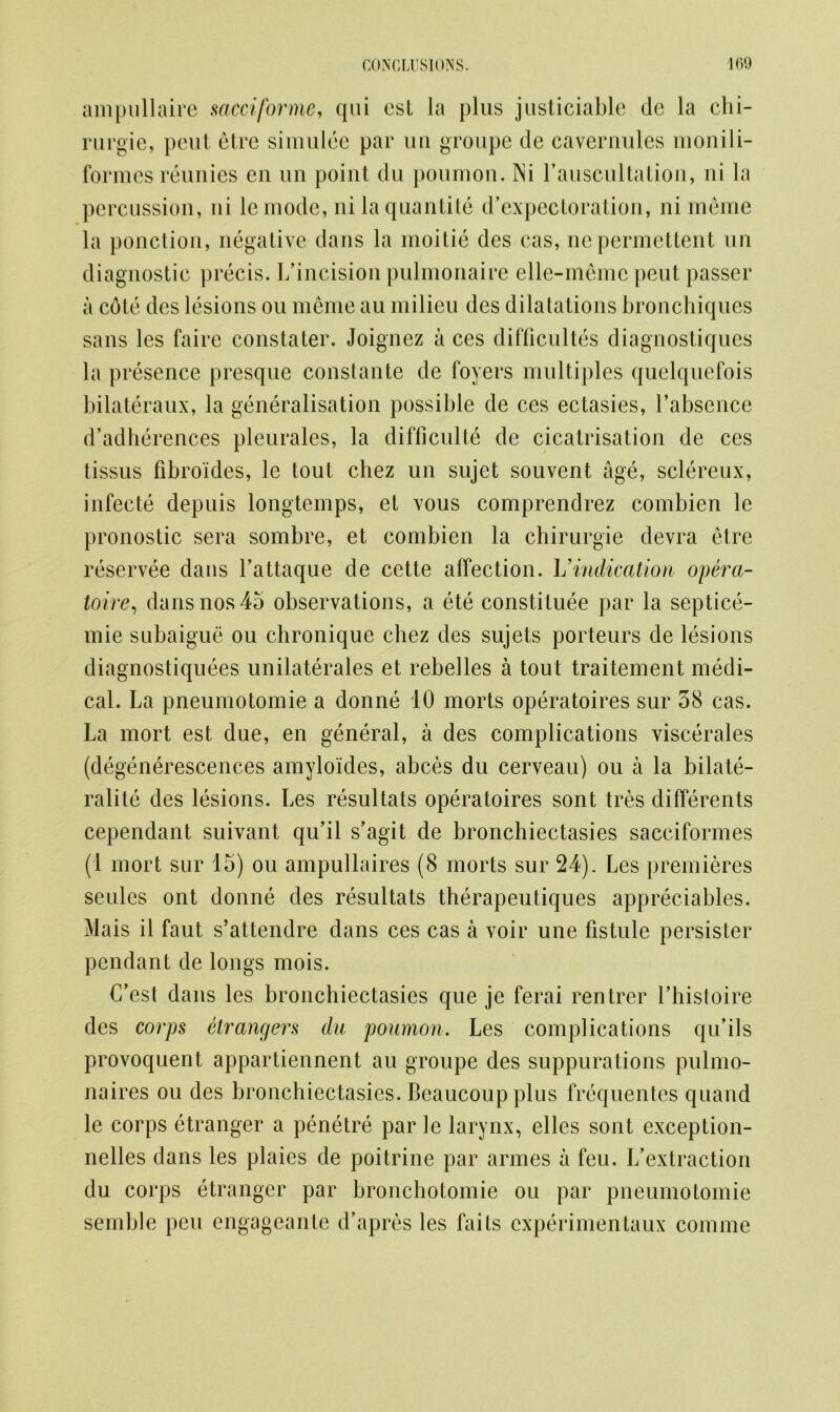 ampullaire sacciforme, qui cst la plus justiciable de la chi- rurgie, pent etre simulee par uu groupe cle caveruules monili- formes reunies eu uu point du poumon. INi 1’auscultation, ni la percussion, ni lemode, nilaquantite d’expectoration, ni meme la ponction, negative dans la moitie des cas, nepermettent un diagnostic precis. L’incision pulmonaire elle-memc peut passer a cote des lesions ou meme au milieu dcs dilatations bronchiques sans les faire constater. Joignez a ces difficultes diagnostiques la presence presque constante de foyers multiples quelquefois bilateraux, la generalisation possible de ces ectasies, l’absence d’adherences pleurales, la difficulty de cicatrisation de ces tissus fibroides, le tout chez un sujet souvent age, sclereux, infecte depuis longtemps, et vous comprendrez combien le pronostic sera sombre, et combien la chirurgie devra etre reservee dans Tattaque de cette affection. Vindication opera- tive, dans nos 45 observations, a ete constitute par la septice- mie subaigue ou chronique chez des sujets porteurs de lesions diagnostiquees unilaterales et rebelles a tout traitement medi- cal. La pneumotomie a donne 10 morts operatoires sur 38 cas. La mort est due, en general, a des complications viscerales (degenerescences amyloides, abces du cerveau) ou a la bilate- ralite des lesions. Les resultats operatoires sont tres differents cependant suivant qu’il s’agit de bronchiectasies sacciformes (1 mort sur 15) ou ampullaires (8 morts sur 24). Les premieres seulcs ont donne des resultats therapeutiques appreciables. Mais il faut s’attendre dans ces cas a voir une fistule persister pendant de longs mois. C’est dans les bronchiectasies que je ferai rentrer Thistoire des corps etrangers du poumon. Les complications qu’ils provoquent appartiennent au groupe des suppurations pulmo- naires ou des bronchiectasies. Beaucoupplus frequentes quand le corps etranger a penetre par le larynx, elles sont exception- nelles dans les plaies de poitrine par armes a feu. I/extraction du corps etranger par broncholomie ou par pneumotomie semble pen engageante d’apres les faits cxperimentaux comme