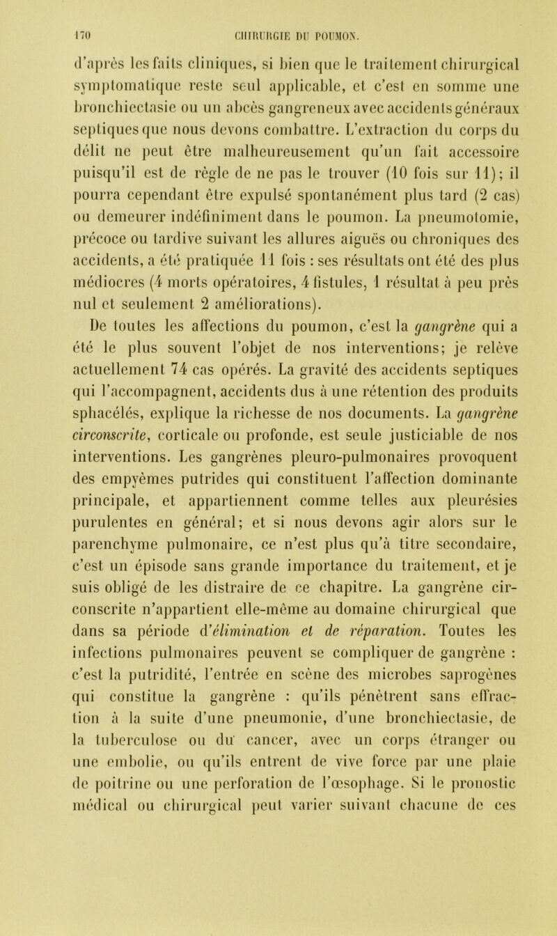 d’apres les fails cliniques, si bien que le traitement chirurgical symptomatique reste seul applicable, et c’est en somme une bronchiectasie ou un abces gangreneuxavec accidents generaux scptiquesque nous devons combattre. I/extraction du corps du debt ne peut etre malheureusement qu’un fait accessoire puisqu’il est de regie de ne pas le trouver (10 fois sur 11); il pourra cependant etre expulse spontanement plus tard (2 cas) on demeurer indefmiment dans le poumon. La pneumotomie, precoce ou tardive suivant les allures aigues ou chroniques des accidents, a ete pratiquee 11 fois : ses resultats ont ete des plus mediocres (4 morts operatoires, 4fistules, 1 resultat a peu pres nul et seulement 2 ameliorations). De toutes les affections du poumon, c’est la gangrene qui a ete le plus souvent l’objet de nos interventions; je releve actuellement 74 cas operes. La gravite des accidents septiques qui raccompagnent, accidents dus a une retention des produits sphaceles, explique la richesse de nos documents. La gangrene circonscrite, corticale ou profonde, est seule justiciable de nos interventions. Les gangrenes pleuro-pulmonaires provoquent des empyemes putrides qui constituent l’affection dominante principale, et appartiennent comme telles aux pleuresies purulentes en general; et si nous devons agir alors sur le parenchyme pulmonaire, ce n’est plus qu’a titre secondaire, c’est un episode sans grande importance du traitement, et je suis oblige de les distraire de ce chapitre. La gangrene cir- conscrite n’appartient elle-meme au domaine chirurgical que dans sa periode d’elimination el de reparation. Toutes les infections pulmonaires peuvent se compliquer de gangrene : c’est la putridite, l’entree en scene des microbes saprogenes qui constitute la gangrene : qu’ils penetrent sans effrac- tion a la suite d’une pneumonie, d’une bronchiectasie, de la tuberculose ou du cancer, avec un corps etranger ou une embolie, ou qu’ils entrent de vive force par une plaie de poitrine ou une perforation de l’oesophage. Si le pronostic medical ou chirurgical peut varier suivant chacune de ces