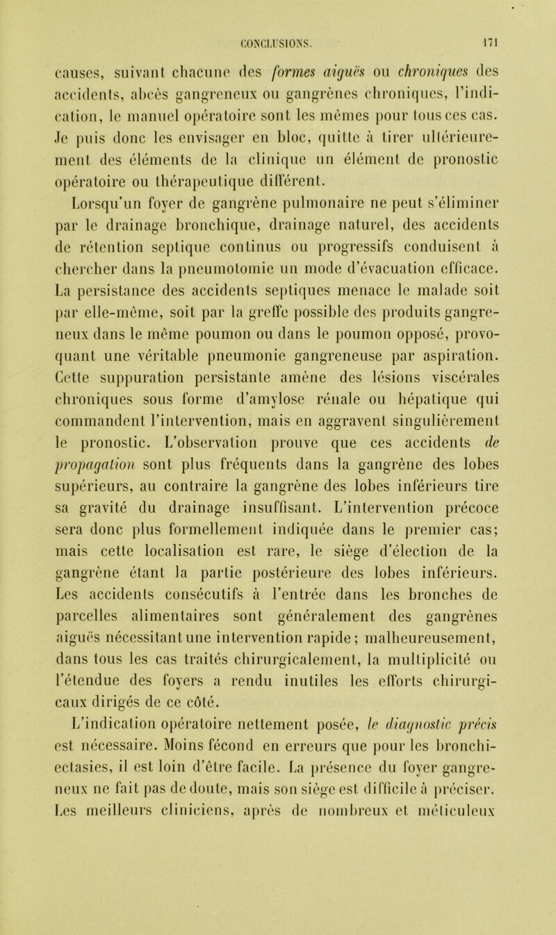 causes, suivant chacunc des formes aigucs on chroniques des accidents, abces gangreneux on gangrenes chroniques, l’indi- cation, le manuel operatoire sont les raemes pour tousces cas. Je puis done les envisager en bloc, quitte a tirer ullerieure- ment des elements dc la clinique un element de pronostic operatoire ou therapeutique different. Lorsqu’un foyer de gangrene pulmonaire ne peut s’eliminer par le drainage bronchique, drainage naturel, des accidents de retention septique continus ou progressifs conduisent a chercher dans la pneumotomie un mode d’evacuation cfficace. La persistance des accidents septiques menace le malade soit par elle-meme, soit par la greffe possible dcs produits gangre- neux dans le meme poumon ou dans le poumon oppose, provo- quant une veritable pneumonie gangreneuse par aspiration. Cette suppuration persistante amene des lesions viscerales chroniques sous forme d’amylose renale ou hepatique qui commandent rintervention, mais en aggravent singulierement le pronostic. L’observation prouve que ces accidents de propagation sont plus frequents dans la gangrene des lobes superieurs, au contraire la gangrene des lobes inferieurs tire sa gravite du drainage insuffisant. L’intervention precoce sera done plus formellement indiquee dans le premier cas; mais cette localisation est rare, le siege d’election de la gangrene etant la par tie posterieure des lobes inferieurs. Les accidents consecutifs a Lentree dans les bronches de parcelies alimentaires sont generalement des gangrenes aigues necessitant une intervention rapide; malheureusement, dans tous les cas traites chirurgicalement, la multiplicity ou Letendue des foyers a rendu inutiles les efforts chirurgi- caux diriges de ce cote. L’indication operatoire nettement posee, le diagnostic precis est necessaire. Moins fecond en erreurs que pour les bronchi- ectasies, il est loin d’etre facile. La presence du foyer gangre- neux ne fait pas dedoute, mais son siege est difficile a preciscr. Les meilleurs cliniciens, apres dc nombreux et meticuleux