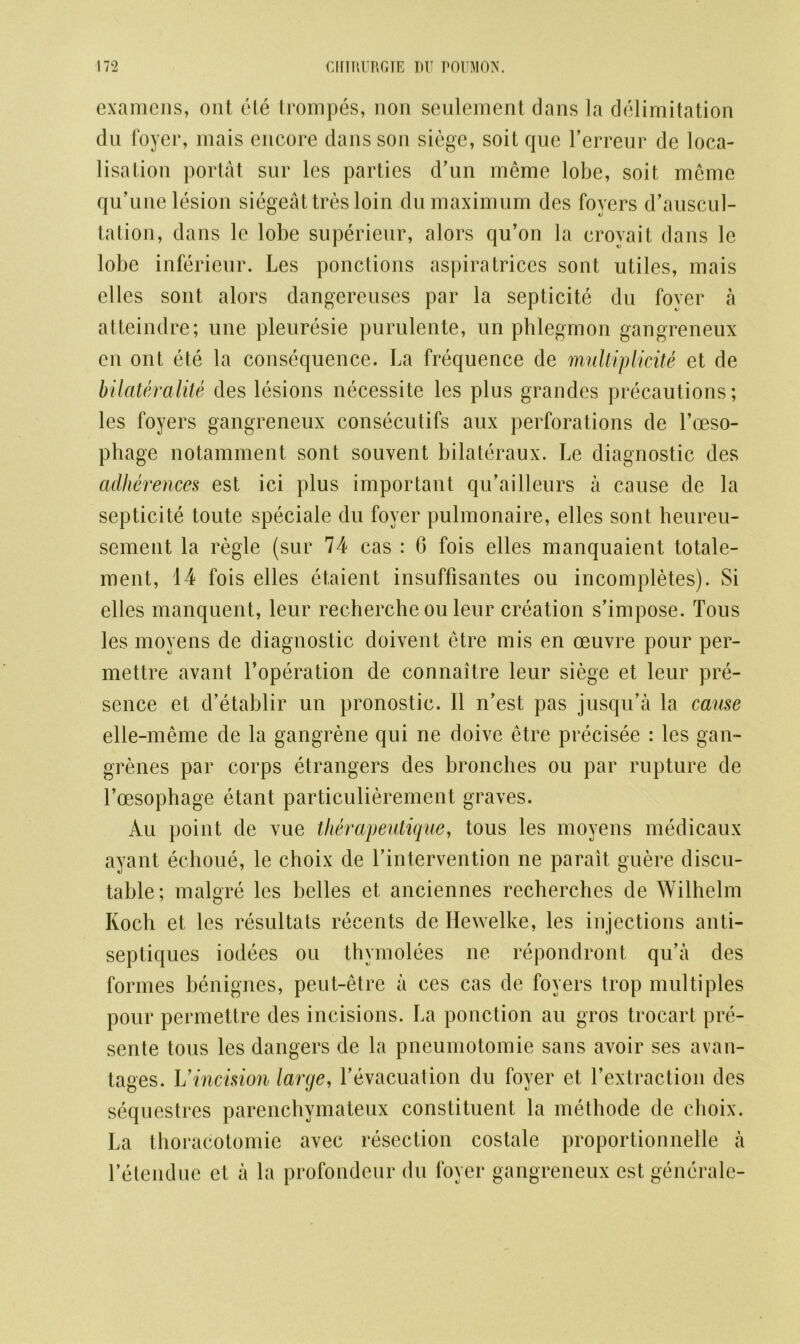 examens, out ole trompes, non seulement dans la delimitation du foyer, mais encore dans son siege, soit que l’erreur de loca- lisation portat sur les parties d’un meme lobe, soit meme qu’une lesion siegeattres loin du maximum des foyers d’auscul- tation, dans le lobe superieur, alors qu’on la eroyait dans le lobe inferieur. Les ponctions aspiratrices sont utiles, mais elles sont alors dangereuses par la septicite du fover a atteindre; une pleuresie purulente, un phlegmon gangreneux cn ont ete la consequence. La frequence de multiplicite et de bilateralite des lesions necessite les plus grandes precautions; les foyers gangreneux consecutifs aux perforations de l’oeso- phage notamment sont souvent bilateraux. Le diagnostic des adherences est ici plus important qu’ailleurs a cause de la septicite toute speciale du foyer pulmonaire, elles sont heureu- sement la regie (sur 74 cas : 6 fois elles manquaient totale- ment, 14 fois elles etaient insuffisantes ou incompletes). Si elles manquent, leur recherche ou leur creation s’impose. Tous les moyens de diagnostic doivent etre mis en oeuvre pour per- mettre avant l’operation de connaitre leur siege et leur pre- sence et d’etablir un pronostic. II n’est pas jnsqu’a la cause elle-meme de la gangrene qui ne doive etre precisee : les gan- grenes par corps etrangers des bronebes ou par rupture de l’oesophage etant particulierement graves. Au point de vue therapeutique, tous les moyens medicaux ayant echoue, le choix de Lintervention ne parait guere disen- table; malgre les belles et anciennes recherches de Wilhelm Koch et les resultats recents de Hewelke, les injections anti- septiques iodees ou thymolees ne repondront qu’a des formes benignes, peut-etre a ces cas de foyers trop multiples pour permettre des incisions. La ponction au gros trocart pre- sente tous les dangers de la pneumotomie sans avoir ses avan- tages. Vincision large, Levacuation du foyer et l’extraction des sequestres parenchymateux constituent la methode de choix. La thoracotomic avec resection costale proportionnelle a l’etendue et a la profondeur du foyer gangreneux est generale-