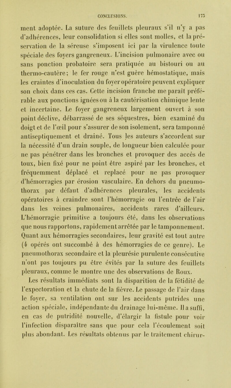 meat adoptee. La suture des feu diets pleuraux s’il n’y a pas d’adherences, leur consolidation si ellcs sont modes, et la pre- servation de la sereuse s’imposent ici par la virulence toute speciale des foyers gangreneux. L’incision pulmonaire avec on sans ponction probatoire sera pratiquee au bistouri ou au thermo-cautere; le fer rouge n’est guere hemostatique, mais les craintes d’inoculation du foyer operatoire peuvent expliquer son clioix dans ces cas. Cette incision franche me parait prefe- rable aux ponctions igneesou ala cauterisation chimique lente et. incertaine. Le foyer gangreneux largement ouvert a son point declive, debarrasse de ses sequestres, bien examine du doigt et de Toed pour s’assurer de son isolement, sera tamponne antiseptiquement et draine. Tous les auteurs s’accordent sur la necessite d’un drain souple, de longueur bien calculee pour ne pas penetrer dans les bronches et provoquer des acces de toux, bien fixe pour ne point etre aspire par les bronches, et frequemment deplace et replace pour ne pas provoquer d’hemorragies par erosion vasculaire. En dehors du pneumo- thorax par defaut d’adherences pleurales, les accidents operatoires a craindre sont l’hemorragie ou l’entree de fair dans les veines pulmonaires, accidents rares d’ailleurs. L’hemorragie primitive a toujours ete, dans les observations que nous rapportons, rapidement arretee par le tamponnement. Quant aux hemorragies secondaires, leur gravite est tout autre (4 operes ont succombe a des hemorragies de ce genre). Le pneumothorax secondaire et la pleuresie purulente consecutive n’ont pas toujours pu etre evites par la suture des feuillets pleuraux, commc le montre une des observations de Roux. Les resultats immediats sont la disparition de la fetidite de 1’expectoration et la chute de la fievre. Le passage de fair dans le foyer, sa ventilation ont sur les accidents putrides une action speciale, independante du drainage lui-meme. llasuffi, cn cas de putridite nouvelle, d’elargir la fistule pour voir Tin lection disparaitre sans que pour cela l’ecoulement soil plus abondant. Les resultats obtenus par le traitement chirur-