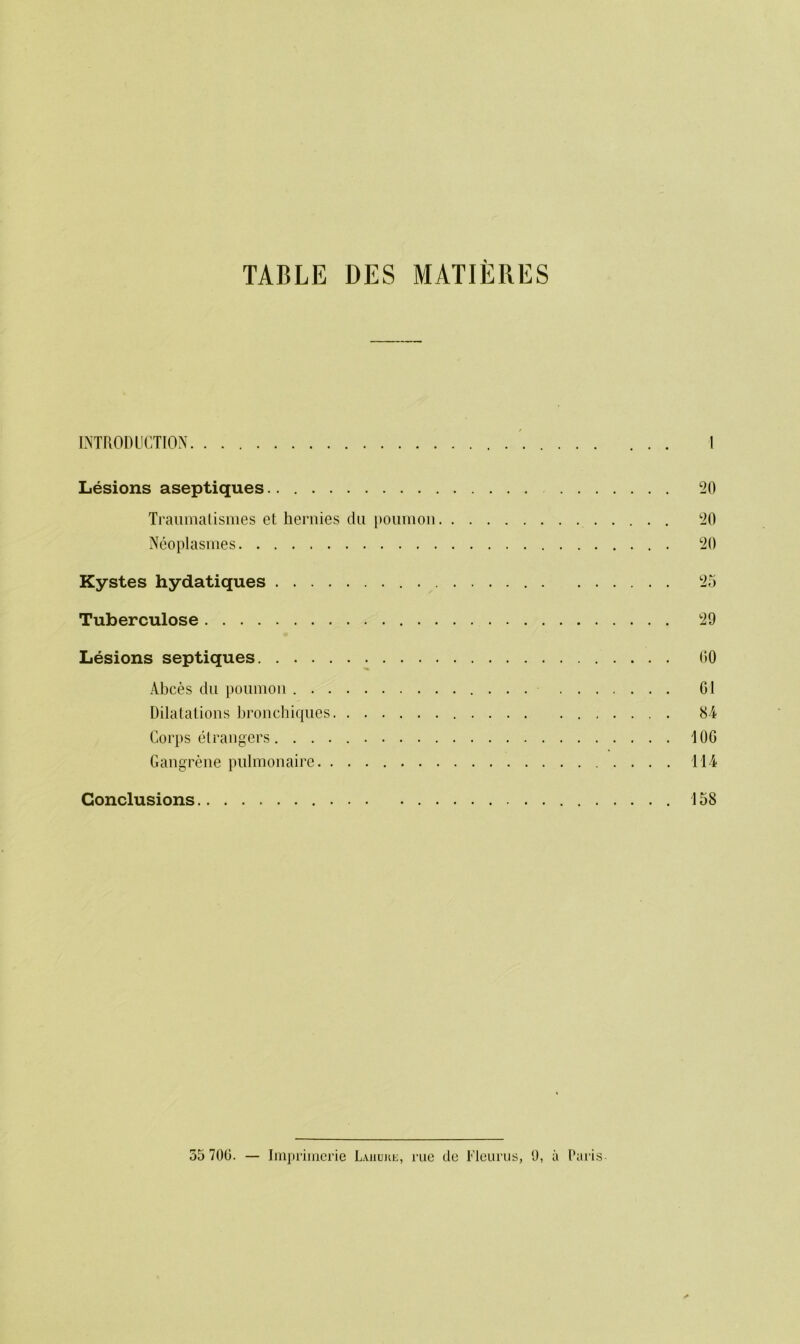 TABLE DES MATIERES INTRODUCTION I Lesions aseptiques 20 Traumatismes et hernies du poumon 20 Ncoplasmes 20 Kystes hydatiques 25 Tuberculose 29 Lesions septiques 60 Abces du poumon Gl Dilatations bronchiques 8-4 Corps etrangers 106 Gangrene pulmonaire 114 Conclusions 158 55 700. — Imprimcrie Lahujie, rue do Fleurus, 9, a Paris