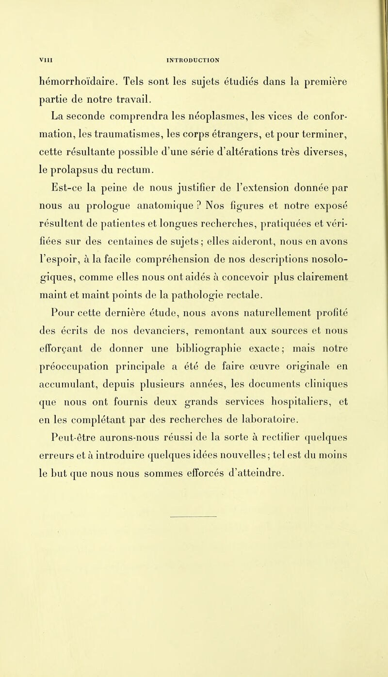 hemorrhoidaire. Tels sont les sujets etudies dans la premiere partie de notre travail. La seconde comprendra les neoplasmes, les vices de confor- mation, les traumatismes, les corps etrangers, et pour terminer, cette resultante possible d'une serie d'alterations tres diverses, le prolapsus du rectum. Est-ce la peine de nous justifier de l'extension donnee par nous au prologue anatomique ? Nos figures et notre expose resultent de patientes et longues recherches, pratiquees et veri- fiees Sur des centaines de sujets; elles aideront, nous en avons l'espoir, alafacile comprehension de nos descriptions nosolo- giques, comme elles nous ontaides a concevoir plus clairement maint et maint points de la pathologie rectale. Pour cette derniere etude, nous avons naturellement profite des ecrits de nos devanciers, remontant aux sources et nous efforgant de donner une bibliographie exacte; mais notre preoccupation principale a ete de faire oeuvre originale en accumulant, depuis plusieurs annees, les documents cliniques que nous ont fournis deux grands Services hospitaliers, et en les completant par des recherches de laboratoire. Peut-etre aurons-nous reussi de la sorte ä rectifier quelques erreurs et ä introduire quelques idees nouvelles; tel est du moins le but que nous nous sommes efforces d'atteindre.