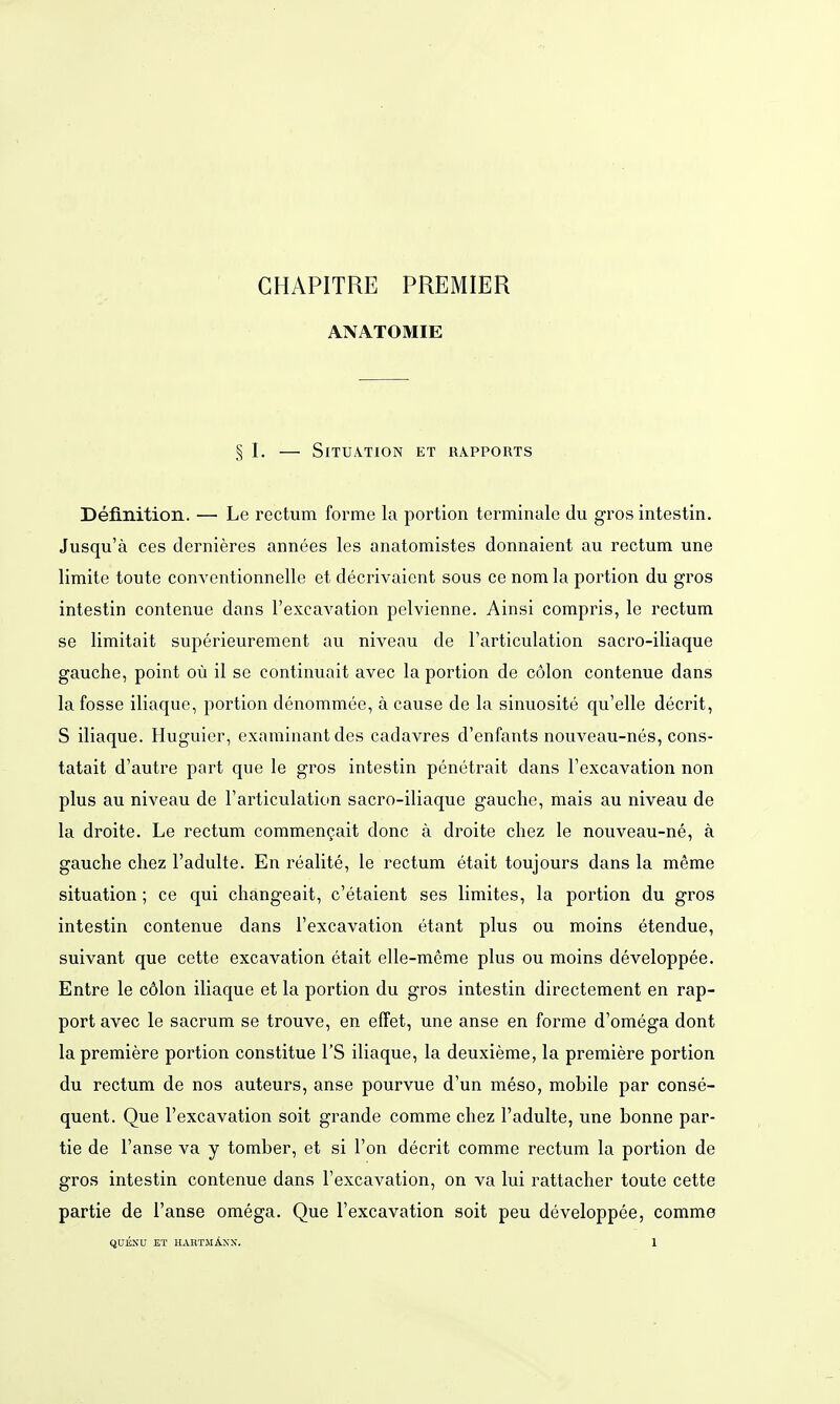 GHAPITRE PREMIER ANATOMIE § I, — Situation et Rapports Deflnition. — Le rectum forme la portion terminale du gros intestin. Jusqu'ä ces dernieres annees les anatomistes donnaient au rectum une limite toute conventionnelle et decrivaient sous ce nom la portion du gros intestin contenue dans l'excavation pelvienne. Ainsi compris, le rectum se limitait superieurement au niveau de l'articulation sacro-iliaque gauche, point oü il se continuait avec la portion de cölon contenue dans la fosse iliaque, portion denommee, ä cause de la sinuosite qu'elle decrit, S iliaque. Huguier, examinant des cadavres d'enfants nouveau-nes, cons- tatait d'autre part que le gros intestin penetrait dans Fexcavation non plus au niveau de l'articulation sacro-iliaque gauche, mais au niveau de la droite. Le rectum commenqiait donc ä droite cliez le nouveau-ne, ä gauche chez l'adulte. En realite, le rectum etait toujours dans la memo Situation ; ce qui changeait, c'etaient ses limites, la portion du gros intestin contenue dans l'excavation etant plus ou moins etendue, suivant que cette excavation etait elle-meme plus ou moins developpee. Entre le Colon iliaque et la portion du gros intestin directement en rap- port avec le sacrum se trouve, en effet, une anse en forme d'omega dont lapremiere portion constitue l'S iliaque, la deuxieme, la premiere portion du rectum de nos auteurs, anse pourvue d'un meso, mobile par conse- quent. Que l'excavation soit grande comme chez l'adulte, une bonne par- tie de l'anse va y tomber, et si l'on decrit comme rectum la portion de gros intestin contenue dans l'excavation, on va lui rattacher toute cette partie de l'anse omega. Que l'excavation soit peu developpee, comme