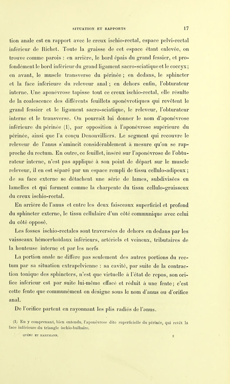 tion anale est en rapport avec le creux ischio-rectal, espace pelvi-rectal inferieur de Richet. Toute la graisse de cet espace etant enlevee, on trouve comme parois : en arriere, le bord epais du grand fessier, et pro- fondement le bord inferieur du grand ligament sacro-sciatique et le coccyx; en avant, le muscle transverse du perinee ; en dedans, le sphincter et la face inferieure du releveur anal ; en dehors enfin, l'obturateur interne. Une aponevrose tapisse tout ce creux ischio-rectal, eile resulte de la coalescence des differents feuillets aponevrotiques qui revetent le grand fessier et le ligament sacro-sciatique, le releveur, l'obturateur interne et le transverse. On pourrait lui donner le nom d'aponevrose inferieure du perinee (i), par Opposition ä l'aponevrose superieure du perinee, ainsi que Ta congu Denonvilliers. Le segment qui recouvre le releveur de Fanus s'amincit considerablement ä mesure qu'on se rap- proche du rectum. En outre, ce feuillet, insere sur l'aponevrose de l'obtu- rateur interne, n'est pas applique ä son point de depart sur le muscle releveur, il en est separe par un espace rempli de tissu cellulo-adipeux; de sa face externe se detachent une serie de lames, subdivisees en lamelies et qui forment comme la charpente du tissu cellulo-graisseux du creux ischio-rectal. En arriere de l'anus et entre les deux faisceaux superficiel et profond du sphincter externe, le tissu cellulaire d'un cote communique avec celui du cote oppose. Les fosses ischio-rectales sont traversees de dehors en dedans par les vaisseaux hemorrhoidaux inferieurs, arteriels et veineux, tributaires de la honteuse interne et par les nerfs La portion anale ne differe pas seulement des autres portions du rec- tum par sa Situation extrapelvienne : sa cavite, par suite de la contrac- tion tonique des sphincters, n'est que virtuelle ä l'etat de repos, son ori- fice inferieur est par suite lui-meme efface et reduit ä une fente; c'est cette fente que communement on designe sous le nom d'anus ou d'orifice anal. De l'orifice partent en rayonnant les plis radies de l'anus. (!) En y comprenant, bien entendu, l'aponevrose dite superficielle du perinee, qui reVet Iii face inferieure du triangle ischio-bulbaire. QÜENU BT HARTMANN. g