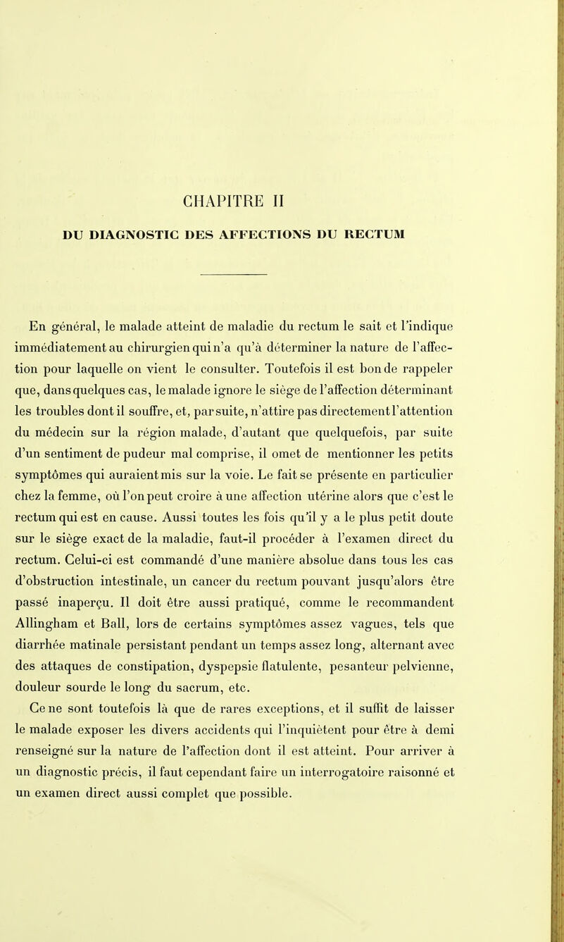 DU DIAGNOSTIC DES AFFECTIONS DU RECTUM En general, le malade atteint de maladie du rectum le sait et l'indique immediatement au Chirurgien quin'a qu'ä determiner la natura de Taffec- tion pour laquelle on vient le consulter. Toutefois il est bon de rappeler que, dans quelques cas, le malade ignore le siege del'affection determinant les troubles dont il souffre, et, par suite, n'attire pas directementl'attention du medecin sur la region malade, d'autant que quelquefois, par suite d'un sentiment de pudeur mal comprise, il omet de mentionner les petits symptömes qui auraientmis sur la voie. Le faitse presente en particulier chez lafemme, oül'onpeut croire äune affection uterine alors que c'est le rectum qui est en cause. Aussi toutes les fois qu'il y a le plus petit doute sur le siege exact de la maladie, faut-il proceder ä l'examen direct du rectum. Gelui-ci est commande d'une maniere absolue dans tous les cas d'obstruction intestinale, un Cancer du rectum pouvant jusqu'alors etre passe inapergu. II doit etre aussi pratique, comme le recommandent Allingham et Ball, lors de certains symptömes assez vagues, tels que diarrhee matinale persistant pendant un temps assez long, alternant avec des attaques de constipation, dyspepsie flatulente, pesanteur pelvienne, douleur sourde le long du sacrum, etc. Gene sont toutefois lä que de rares exceptions, et il sufTit de laisser le malade exposer les divers accidents qui l'inquietent pour etre ä demi renseigne sur la nature de l'affection dont il est atteint. Pour arriver ä un diagnostic precis, il faut cependant faire un interrogatoire raisonne et un examen direct aussi complet que possible.