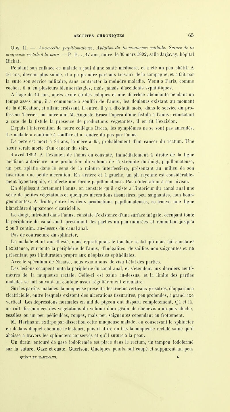 Obs. II. — Ano-rectite 2MJjiUomateuse. Ahlaüoii de la viuqueuse malade. Suture de la muqueuse rectale ä lapeau. — P. B..., 47 ans, cntrc, Ic 30 mars 1892, salle Jarjavay, höpilal Bicliat. Pendant son enfunce cc nialado a joui d'iine sante mediocrc, et a etö un peii chetif. A 16 ans, devenu plus solide, il a pii prcndrc part aux travaux dela campagne, et a fait par la suite son servicc militairc, sans contracter la moindre maladie. Venu ä Paris, commc coclier, il a eu plusicurs blennorrhagies, mais jamais d'accidonts syphilitiques. A l'äge de 40 ans, apres avoir eu des coliques et une diarrhee abondante pcndant un tenips assez long, il a conimcncc ä souffrir de l'anus; les doulcurs existant au momcnt de la dcfecation, et allant croissant, il entre, il y a dix-huit mois, dans le service du pro- fcsseur Terrier, oü notrc anii M.Auguste Broca l'opera d'une fistule ä l'anus ; constatant ä cöte de la fistule la presence de productions vegetantes, il cn fit l'excision. Depuis l'intervention de notre collegue Broca, les symptömes ne se sont pas amendes. Le malade a continuc ä souffrir et ä rendre du pus par l'anus. Le pere est mort ä 84 ans, la mere ä 65, probablement d'un canccr du rectum. Une soeur scrait morte d'un cancer du sein. 4 avril 1892. A l'exanten de l'anus on constate, immediatomcnt ä droite de la ligne mediane anterieure, une production du volume de l'extrennte du doigt, papillomalcuse, un pcu aplatie dans le sens de la rainure interfessiere, presentant au milicu de son Insertion une petite ulceration. En arriere et a gaucbe, un pli rayonne est considerublo- mcnt hypertropliie, et aflecte une forme papillomateuse. Pas d'ulceration a son niveau. En deplissant fortemcnt l'anus, on constate qu'il existe ä l'interieur du canal anal une Serie de pctites vegetations et quelques ulcerations fissuraires, peu saignantes, non bour- geonnantes. A droite, entre les deux productions papillomateuscs, sc trouve une ligne blanchätre d'apparence cicatricicllc. Le doigt, introduitdans l'anus, constate Tcxistence d'une surface inegale, occupant toute la Peripherie du canal anal, presentant des parties un peu indurees et remontant jus(iu'ä 2 ou 3 centim. au-dessus du canal anal. Pas de contracture du sphincter. Le malade etant anesthosie, nous repraliquons le touclicr rectal qui nous fait constater l'existencc, sur toute la periplierie de l'anus, d'inegalites, de saillies non saignantes et ne presentant pas l'induration propre aux neoplasies epitheliales. Avec le speculum de Nicaise, nous cxaminons de visu l'etat des parties. Les Icsions occupent toute la p6ripherie du canal anal, et s'etcndent aux derniers ccnti- metres de la muqueuse rectale. Cclle-ci est saine au-dessus, et la limile des parties malades se fait suivant un contour assez regulieremcnt circulaire. Sur les parties malades, la muqueuse presente des tractus verticaiix grisätres, d'apparence cicatricicllc, entre lesquels existent des ulcerations fissuraires, pcu profondcs, ä grand axc vcrtical. Les depressions normales en nid de pigeon ont disparu completement. Qä et la, on voit disseminecs des vegetations du volume d'un grain de chencvis ä un pois cliiche, sessiles ou un peu pediculees, rouges, mais peu saignantes cependant au frottement. M. Hartmann extirpe par dissection cette muqueuse malade, cn conservant le sphincter en dedans duquel chcmine Icbistouri, puis il attire cn bas la muqueuse rectale saine qu'il abaissc ä ti-avers les spliincters conserves et qu'il suture ä la peau. Un drain entoure de gaze iodoformee est place dans le rectum, un tampon iodoforme sur la suture. Gaze et ouate. Gucrison. Quelques points ont coupe et suppurent un peu. QUKNU ET HAETMAXN. 6